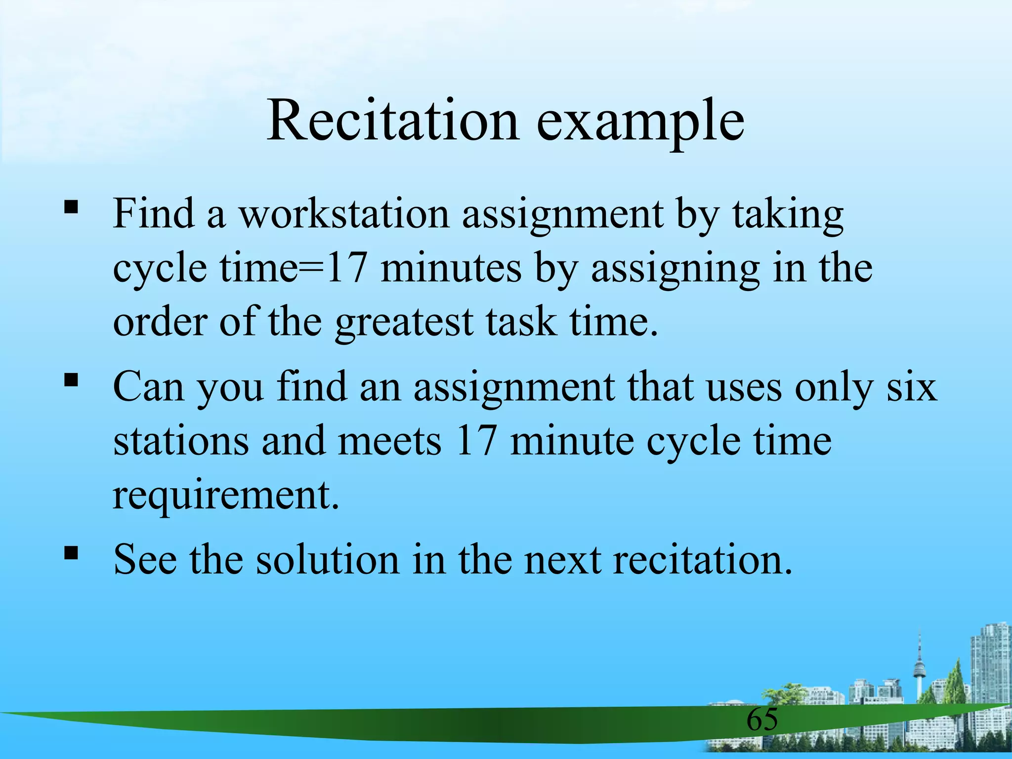 65
Recitation example
 Find a workstation assignment by taking
cycle time=17 minutes by assigning in the
order of the greatest task time.
 Can you find an assignment that uses only six
stations and meets 17 minute cycle time
requirement.
 See the solution in the next recitation.
 