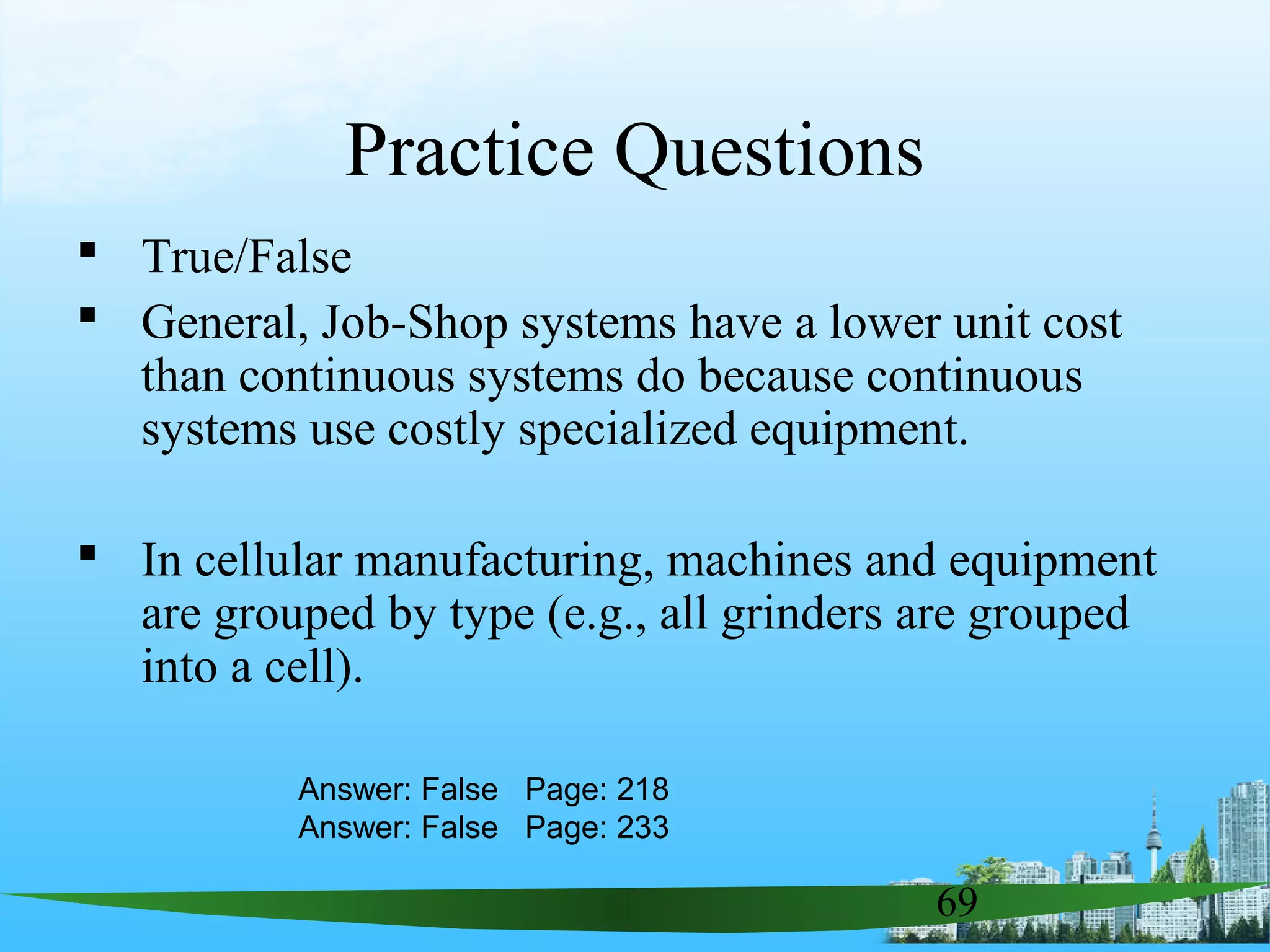 69
Practice Questions
 True/False
 General, Job-Shop systems have a lower unit cost
than continuous systems do because continuous
systems use costly specialized equipment.
 In cellular manufacturing, machines and equipment
are grouped by type (e.g., all grinders are grouped
into a cell).
Answer: False Page: 218
Answer: False Page: 233
 