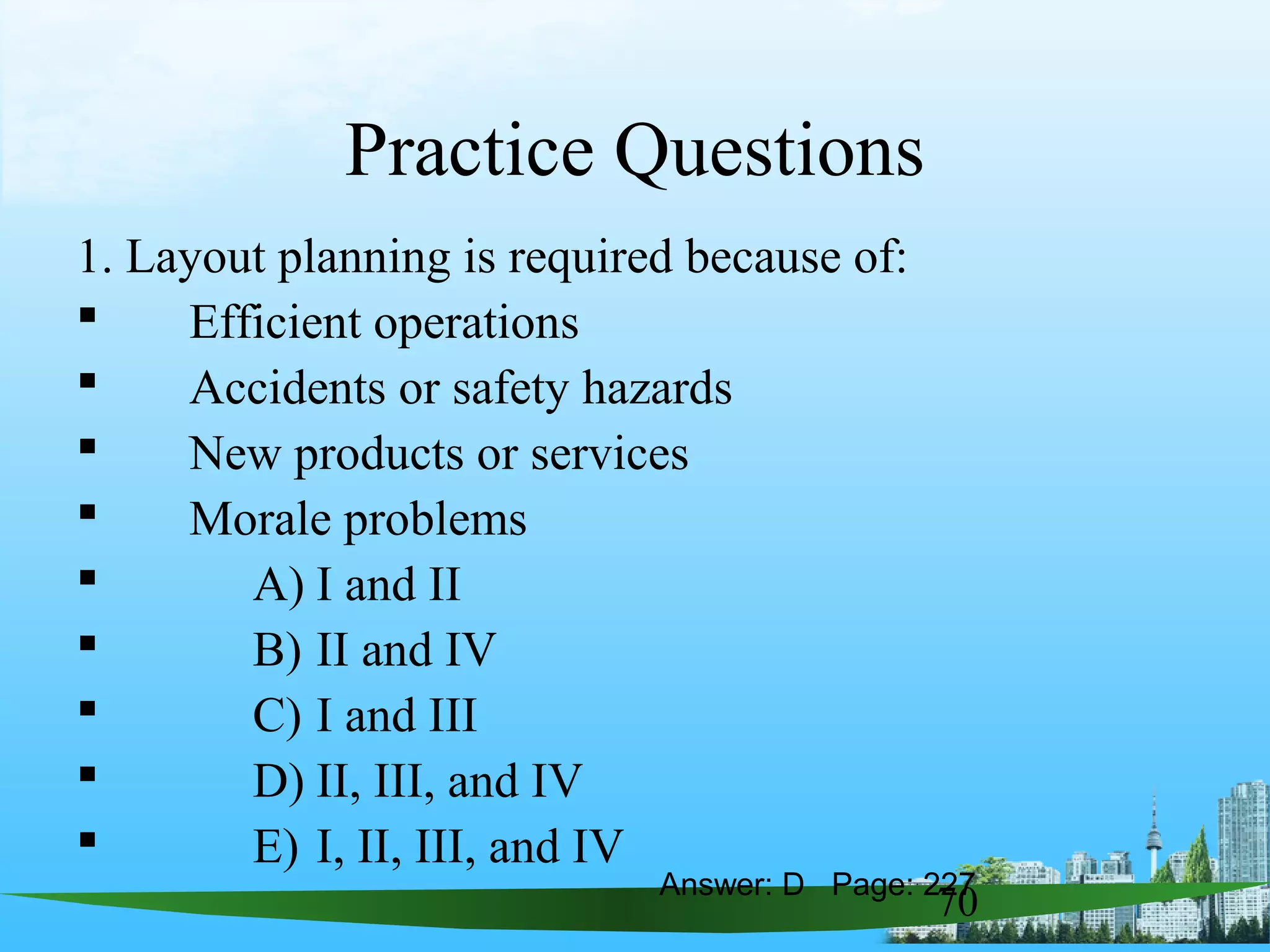 70
Practice Questions
1. Layout planning is required because of:
 Efficient operations
 Accidents or safety hazards
 New products or services
 Morale problems
 A) I and II
 B) II and IV
 C) I and III
 D) II, III, and IV
 E) I, II, III, and IV
Answer: D Page: 227
 