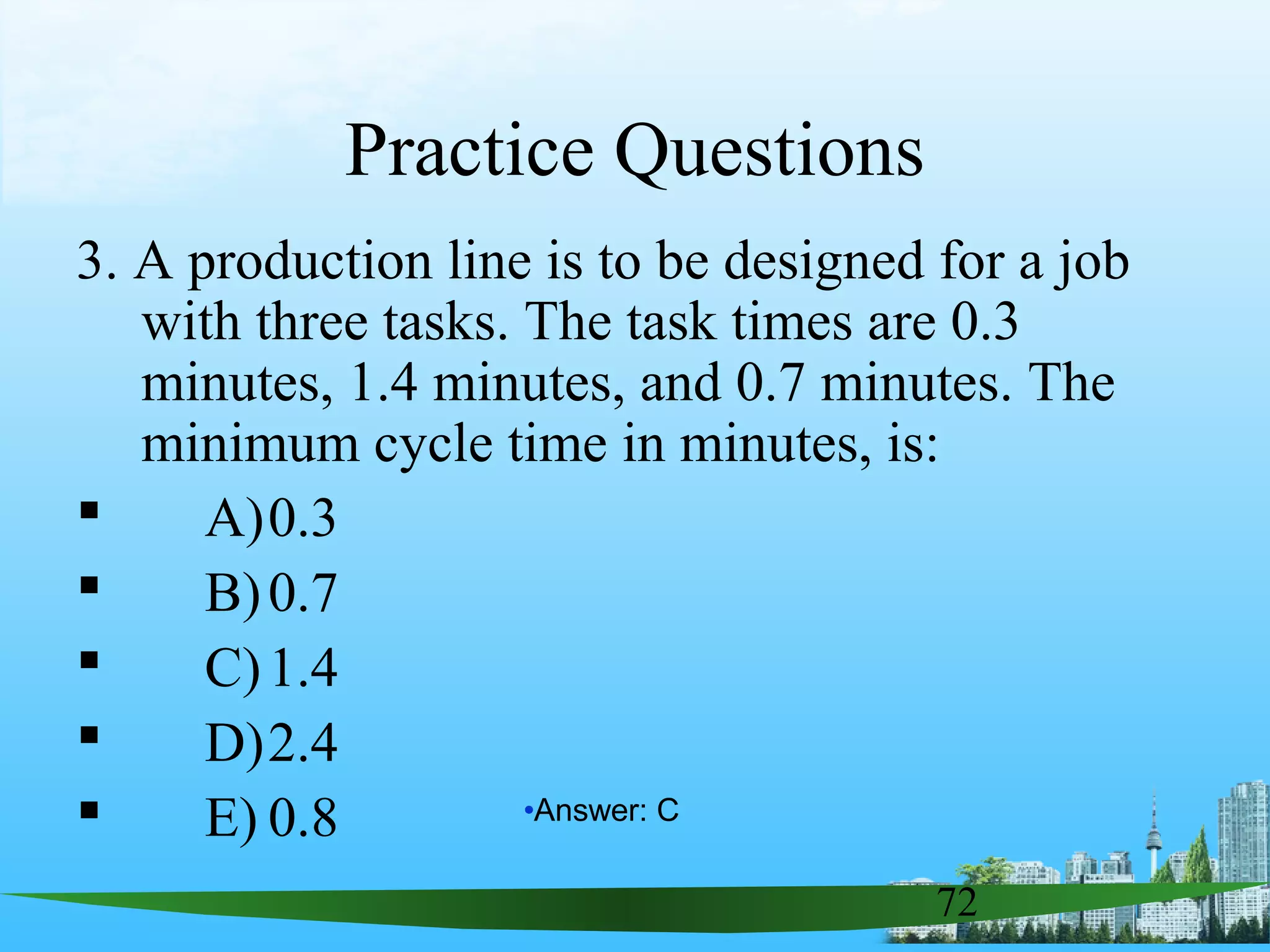 72
Practice Questions
3. A production line is to be designed for a job
with three tasks. The task times are 0.3
minutes, 1.4 minutes, and 0.7 minutes. The
minimum cycle time in minutes, is:
 A)0.3
 B)0.7
 C)1.4
 D)2.4
 E) 0.8 •Answer: C
 