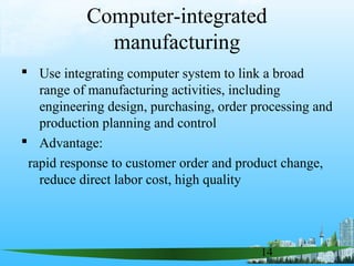 14
Computer-integrated
manufacturing
 Use integrating computer system to link a broad
range of manufacturing activities, including
engineering design, purchasing, order processing and
production planning and control
 Advantage:
rapid response to customer order and product change,
reduce direct labor cost, high quality
 