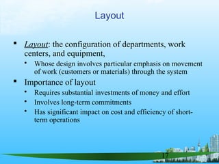 17
 Layout: the configuration of departments, work
centers, and equipment,
 Whose design involves particular emphasis on movement
of work (customers or materials) through the system
 Importance of layout
 Requires substantial investments of money and effort
 Involves long-term commitments
 Has significant impact on cost and efficiency of short-
term operations
Layout
 