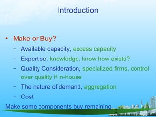2
Introduction
• Make or Buy?
– Available capacity, excess capacity
– Expertise, knowledge, know-how exists?
– Quality Consideration, specialized firms, control
over quality if in-house
– The nature of demand, aggregation
– Cost
Make some components buy remaining
 