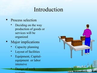 3
Introduction
 Process selection
 Deciding on the way
production of goods or
services will be
organized
 Major implications
 Capacity planning
 Layout of facilities
 Equipment, Capital-
equipment or labor
intensive
 Design of work
 
