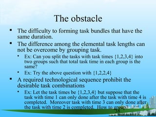 38
The obstacle
 The difficulty to forming task bundles that have the
same duration.
 The difference among the elemental task lengths can
not be overcome by grouping task.
 Ex: Can you split the tasks with task times {1,2,3,4} into
two groups such that total task time in each group is the
same?
 Ex: Try the above question with {1,2,2,4}
 A required technological sequence prohibit the
desirable task combinations
 Ex: Let the task times be {1,2,3,4} but suppose that the
task with time 1 can only done after the task with time 4 is
completed. Moreover task with time 3 can only done after
the task with time 2 is completed. How to group?
 