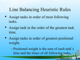 47
Line Balancing Heuristic Rules
 Assign tasks in order of most following
tasks.
 Assign task in the order of the greatest task
time.
 Assign tasks in order of greatest positional
weight.
– Positional weight is the sum of each task’s
time and the times of all following tasks.
 