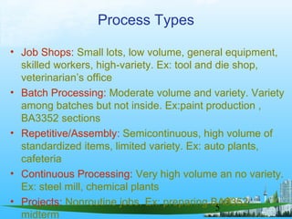 5
Process Types
• Job Shops: Small lots, low volume, general equipment,
skilled workers, high-variety. Ex: tool and die shop,
veterinarian’s office
• Batch Processing: Moderate volume and variety. Variety
among batches but not inside. Ex:paint production ,
BA3352 sections
• Repetitive/Assembly: Semicontinuous, high volume of
standardized items, limited variety. Ex: auto plants,
cafeteria
• Continuous Processing: Very high volume an no variety.
Ex: steel mill, chemical plants
• Projects: Nonroutine jobs. Ex: preparing BA3352
midterm
 