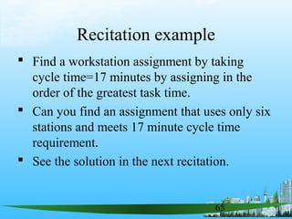 65
Recitation example
 Find a workstation assignment by taking
cycle time=17 minutes by assigning in the
order of the greatest task time.
 Can you find an assignment that uses only six
stations and meets 17 minute cycle time
requirement.
 See the solution in the next recitation.
 