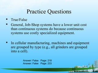 69
Practice Questions
 True/False
 General, Job-Shop systems have a lower unit cost
than continuous systems do because continuous
systems use costly specialized equipment.
 In cellular manufacturing, machines and equipment
are grouped by type (e.g., all grinders are grouped
into a cell).
Answer: False Page: 218
Answer: False Page: 233
 
