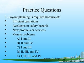 70
Practice Questions
1. Layout planning is required because of:
 Efficient operations
 Accidents or safety hazards
 New products or services
 Morale problems
 A) I and II
 B) II and IV
 C) I and III
 D) II, III, and IV
 E) I, II, III, and IV
Answer: D Page: 227
 