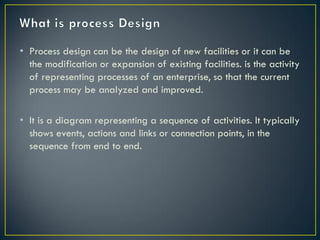 • Process design can be the design of new facilities or it can be
  the modification or expansion of existing facilities. is the activity
  of representing processes of an enterprise, so that the current
  process may be analyzed and improved.

• It is a diagram representing a sequence of activities. It typically
  shows events, actions and links or connection points, in the
  sequence from end to end.
 