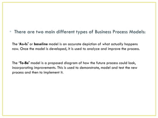 • There are two main different types of Business Process Models:

 The ‘As-Is' or baseline model is an accurate depiction of what actually happens
 now. Once the model is developed, it is used to analyze and improve the process.


 The ‘To-Be' model is a proposed diagram of how the future process could look,
 incorporating improvements. This is used to demonstrate, model and test the new
 process and then to implement it.
 