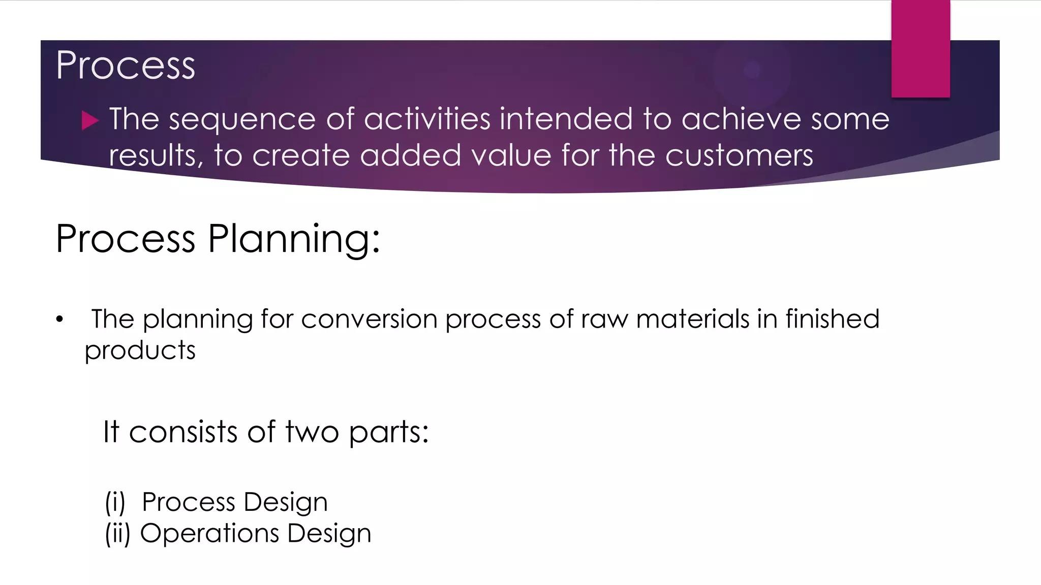 Process
 The sequence of activities intended to achieve some
results, to create added value for the customers
Process Planning:
• The planning for conversion process of raw materials in finished
products
It consists of two parts:
(i) Process Design
(ii) Operations Design
 