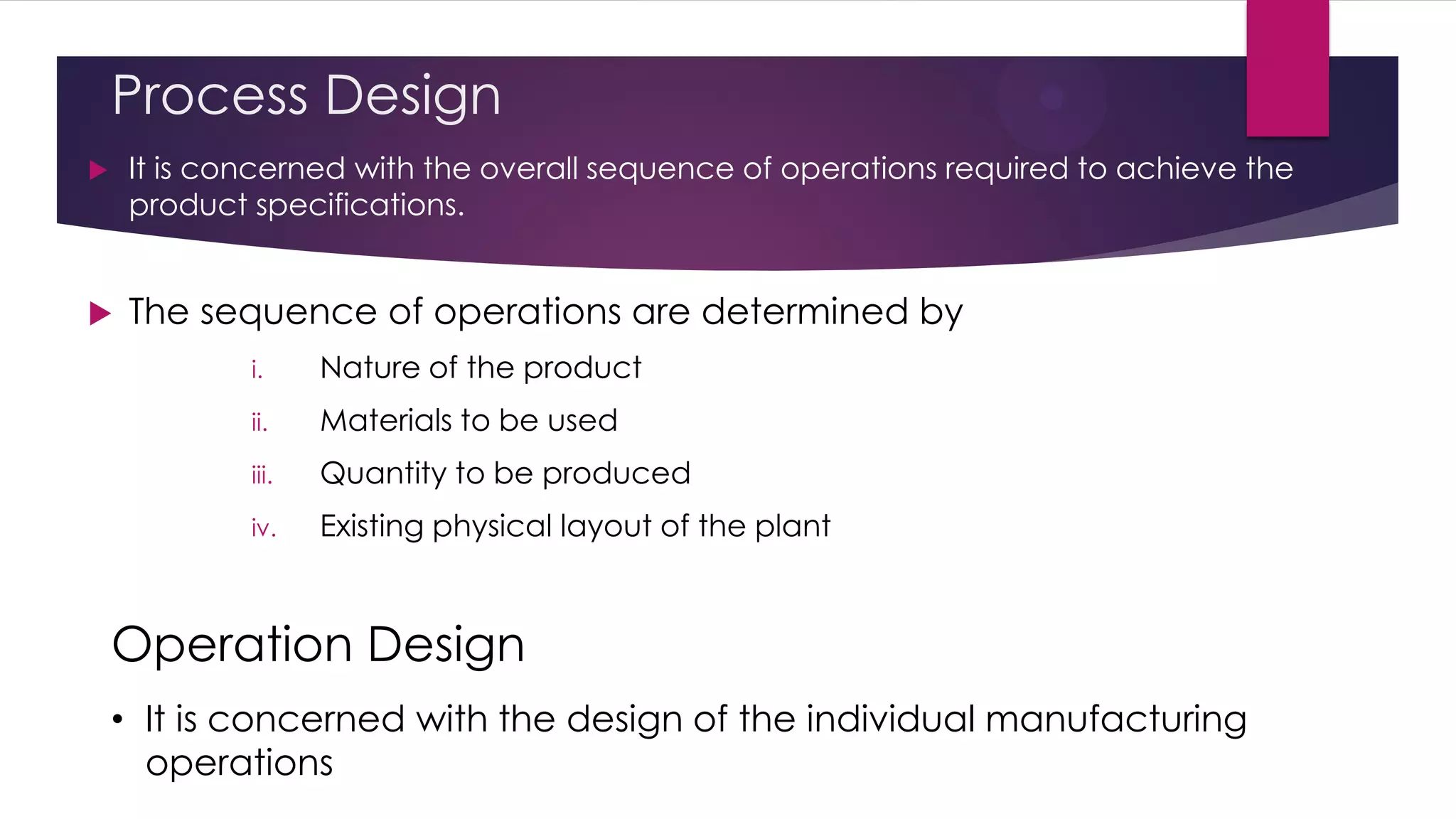 Process Design
 It is concerned with the overall sequence of operations required to achieve the
product specifications.
 The sequence of operations are determined by
i. Nature of the product
ii. Materials to be used
iii. Quantity to be produced
iv. Existing physical layout of the plant
• It is concerned with the design of the individual manufacturing
operations
Operation Design
 