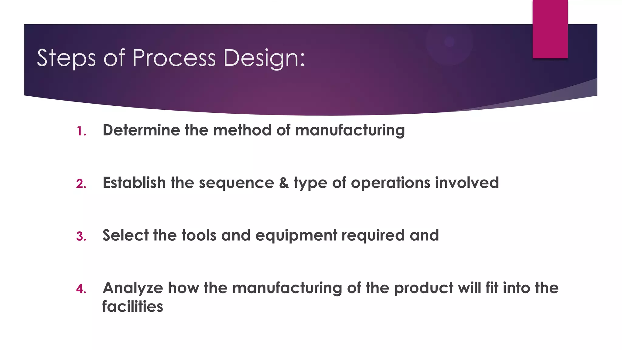 Steps of Process Design:
1. Determine the method of manufacturing
2. Establish the sequence & type of operations involved
3. Select the tools and equipment required and
4. Analyze how the manufacturing of the product will fit into the
facilities
 
