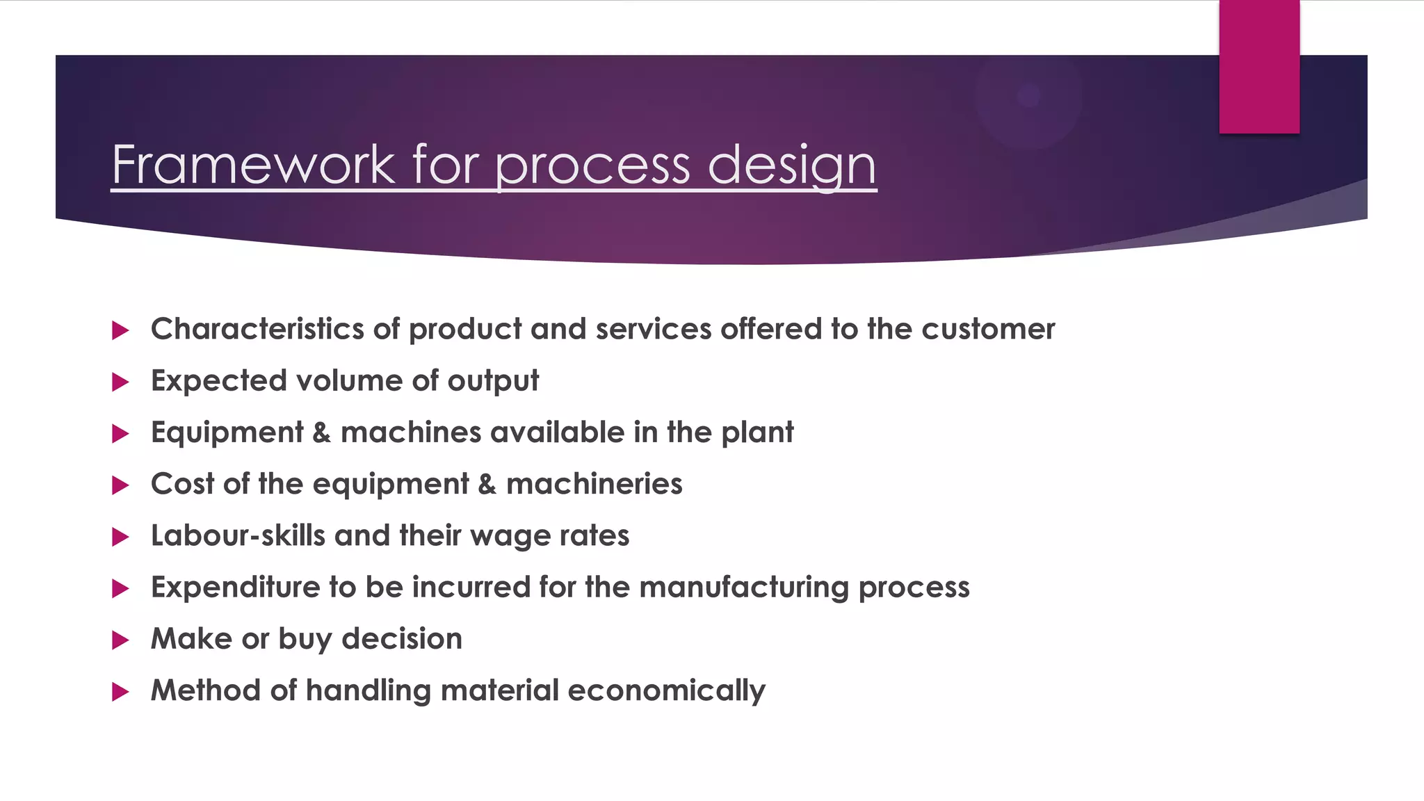 Framework for process design
 Characteristics of product and services offered to the customer
 Expected volume of output
 Equipment & machines available in the plant
 Cost of the equipment & machineries
 Labour-skills and their wage rates
 Expenditure to be incurred for the manufacturing process
 Make or buy decision
 Method of handling material economically
 