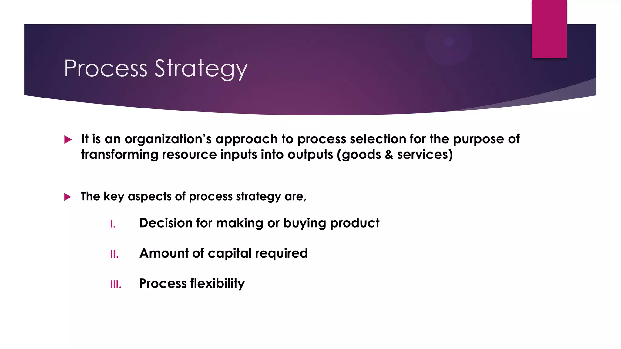 Process Strategy
 It is an organization’s approach to process selection for the purpose of
transforming resource inputs into outputs (goods & services)
 The key aspects of process strategy are,
I. Decision for making or buying product
II. Amount of capital required
III. Process flexibility
 