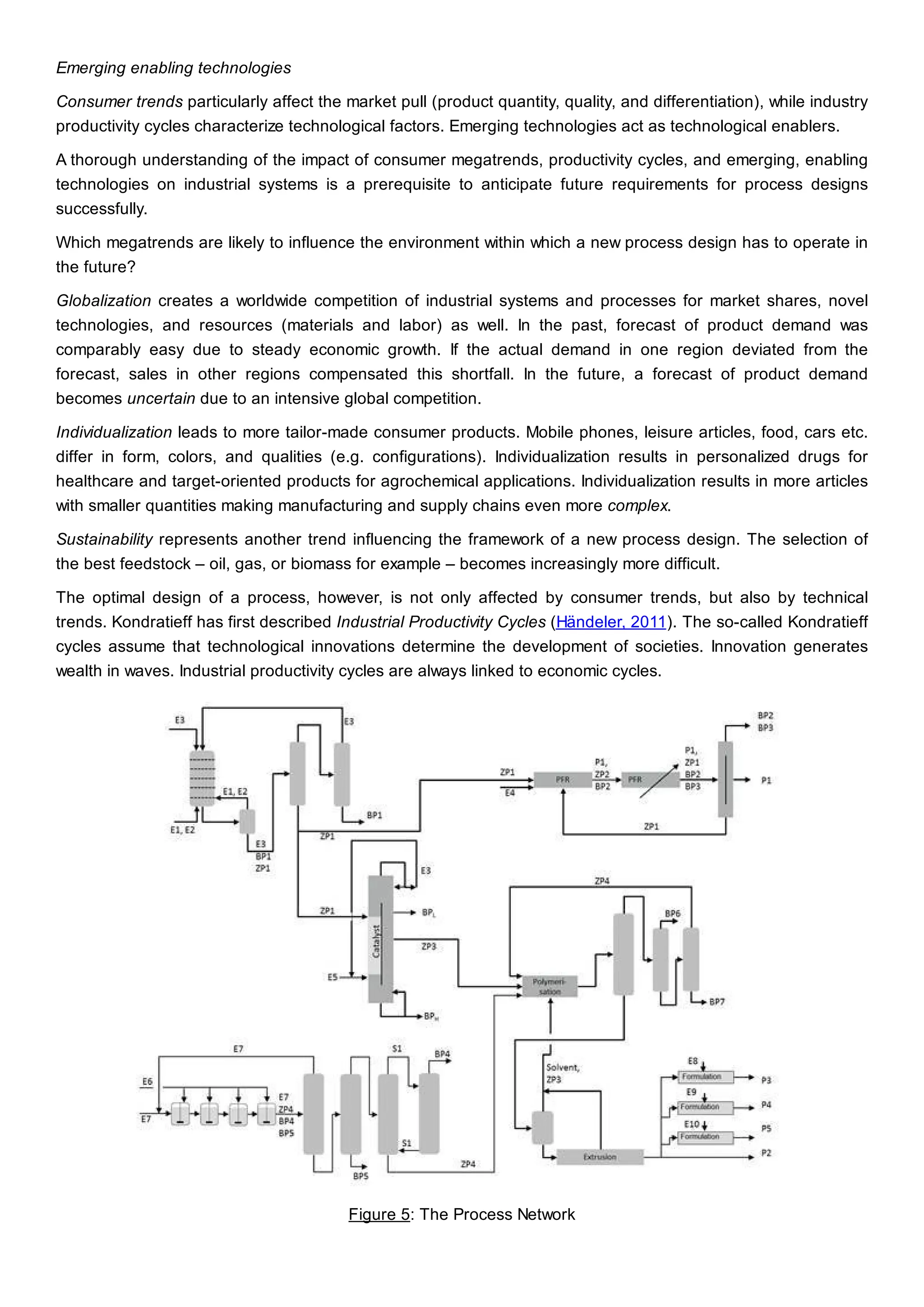 Emerging enabling technologies
Consumer trends particularly affect the market pull (product quantity, quality, and differentiation), while industry
productivity cycles characterize technological factors. Emerging technologies act as technological enablers.
A thorough understanding of the impact of consumer megatrends, productivity cycles, and emerging, enabling
technologies on industrial systems is a prerequisite to anticipate future requirements for process designs
successfully.
Which megatrends are likely to influence the environment within which a new process design has to operate in
the future?
Globalization creates a worldwide competition of industrial systems and processes for market shares, novel
technologies, and resources (materials and labor) as well. In the past, forecast of product demand was
comparably easy due to steady economic growth. If the actual demand in one region deviated from the
forecast, sales in other regions compensated this shortfall. In the future, a forecast of product demand
becomes uncertain due to an intensive global competition.
Individualization leads to more tailor-made consumer products. Mobile phones, leisure articles, food, cars etc.
differ in form, colors, and qualities (e.g. configurations). Individualization results in personalized drugs for
healthcare and target-oriented products for agrochemical applications. Individualization results in more articles
with smaller quantities making manufacturing and supply chains even more complex.
Sustainability represents another trend influencing the framework of a new process design. The selection of
the best feedstock – oil, gas, or biomass for example – becomes increasingly more difficult.
The optimal design of a process, however, is not only affected by consumer trends, but also by technical
trends. Kondratieff has first described Industrial Productivity Cycles (Händeler, 2011). The so-called Kondratieff
cycles assume that technological innovations determine the development of societies. Innovation generates
wealth in waves. Industrial productivity cycles are always linked to economic cycles.
Figure 5: The Process Network
 