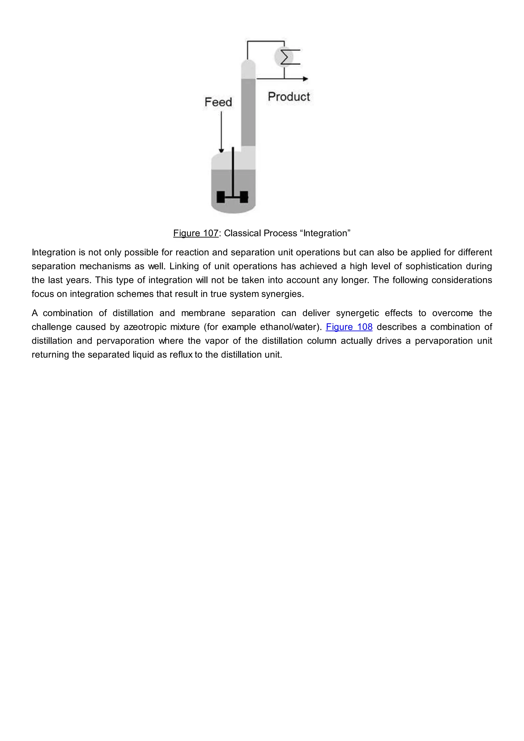 Figure 107: Classical Process “Integration”
Integration is not only possible for reaction and separation unit operations but can also be applied for different
separation mechanisms as well. Linking of unit operations has achieved a high level of sophistication during
the last years. This type of integration will not be taken into account any longer. The following considerations
focus on integration schemes that result in true system synergies.
A combination of distillation and membrane separation can deliver synergetic effects to overcome the
challenge caused by azeotropic mixture (for example ethanol/water). Figure 108 describes a combination of
distillation and pervaporation where the vapor of the distillation column actually drives a pervaporation unit
returning the separated liquid as reflux to the distillation unit.
 