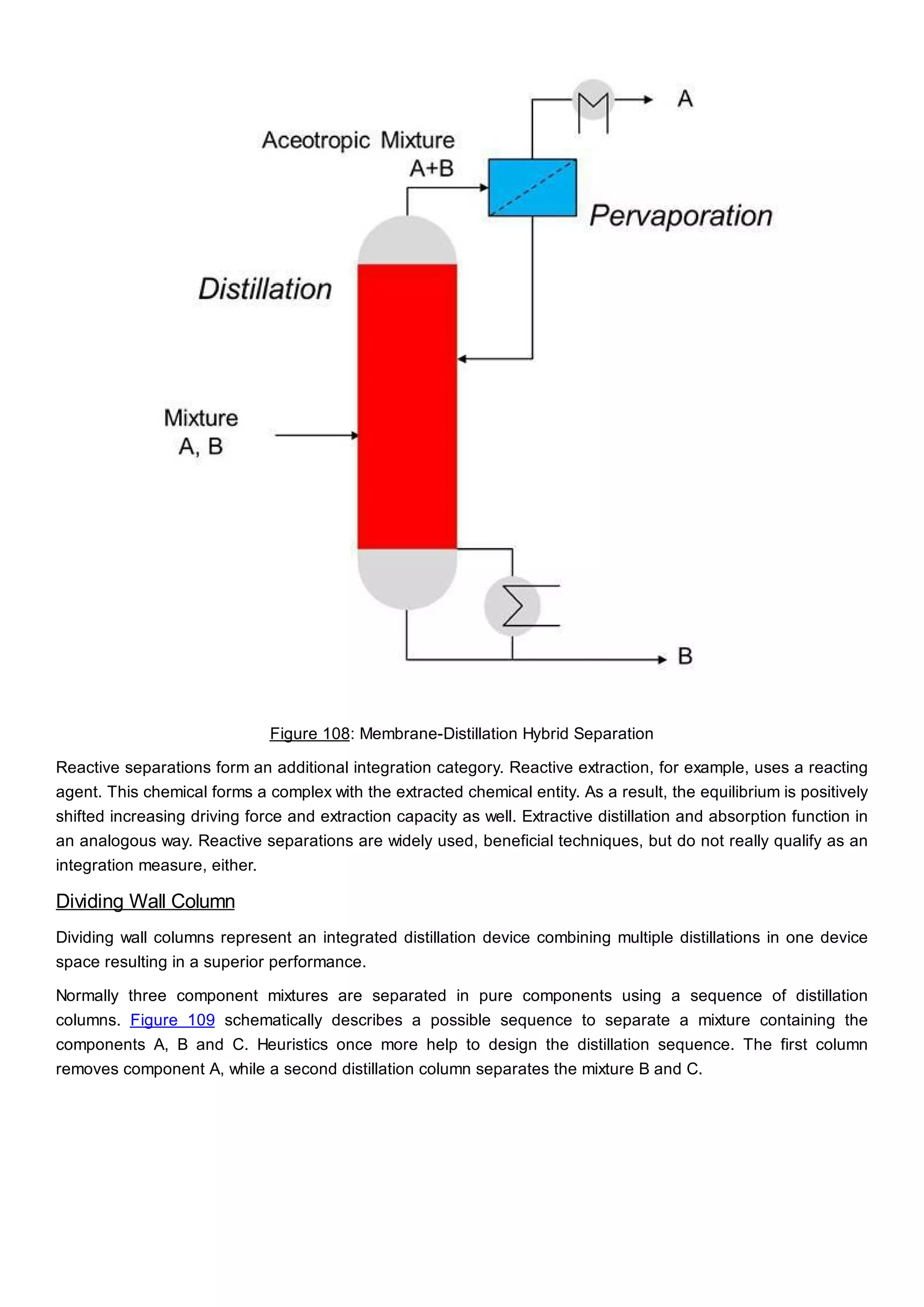 Figure 108: Membrane-Distillation Hybrid Separation
Reactive separations form an additional integration category. Reactive extraction, for example, uses a reacting
agent. This chemical forms a complex with the extracted chemical entity. As a result, the equilibrium is positively
shifted increasing driving force and extraction capacity as well. Extractive distillation and absorption function in
an analogous way. Reactive separations are widely used, beneficial techniques, but do not really qualify as an
integration measure, either.
Dividing Wall Column
Dividing wall columns represent an integrated distillation device combining multiple distillations in one device
space resulting in a superior performance.
Normally three component mixtures are separated in pure components using a sequence of distillation
columns. Figure 109 schematically describes a possible sequence to separate a mixture containing the
components A, B and C. Heuristics once more help to design the distillation sequence. The first column
removes component A, while a second distillation column separates the mixture B and C.
 
