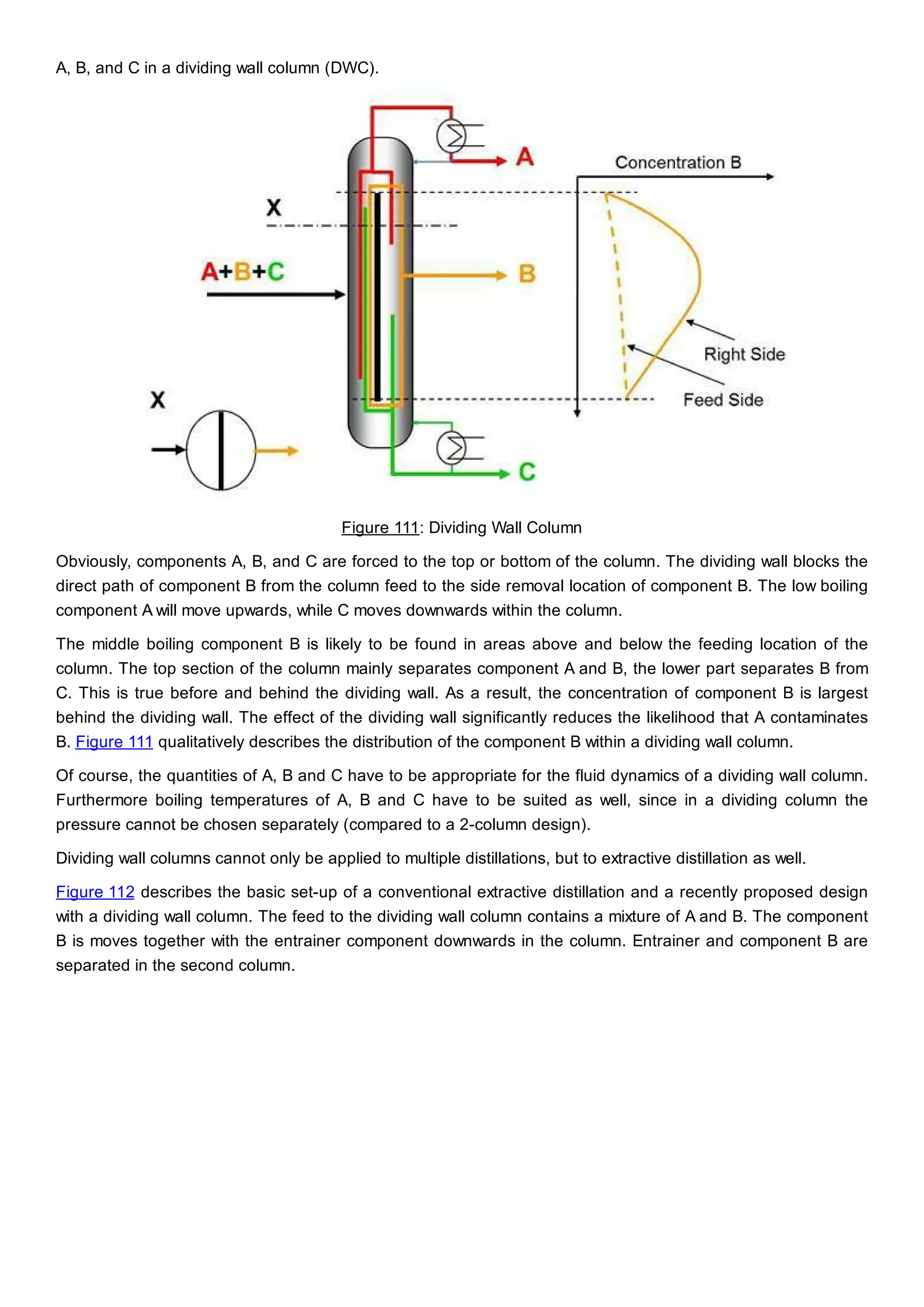 A, B, and C in a dividing wall column (DWC).
Figure 111: Dividing Wall Column
Obviously, components A, B, and C are forced to the top or bottom of the column. The dividing wall blocks the
direct path of component B from the column feed to the side removal location of component B. The low boiling
component A will move upwards, while C moves downwards within the column.
The middle boiling component B is likely to be found in areas above and below the feeding location of the
column. The top section of the column mainly separates component A and B, the lower part separates B from
C. This is true before and behind the dividing wall. As a result, the concentration of component B is largest
behind the dividing wall. The effect of the dividing wall significantly reduces the likelihood that A contaminates
B. Figure 111 qualitatively describes the distribution of the component B within a dividing wall column.
Of course, the quantities of A, B and C have to be appropriate for the fluid dynamics of a dividing wall column.
Furthermore boiling temperatures of A, B and C have to be suited as well, since in a dividing column the
pressure cannot be chosen separately (compared to a 2-column design).
Dividing wall columns cannot only be applied to multiple distillations, but to extractive distillation as well.
Figure 112 describes the basic set-up of a conventional extractive distillation and a recently proposed design
with a dividing wall column. The feed to the dividing wall column contains a mixture of A and B. The component
B is moves together with the entrainer component downwards in the column. Entrainer and component B are
separated in the second column.
 