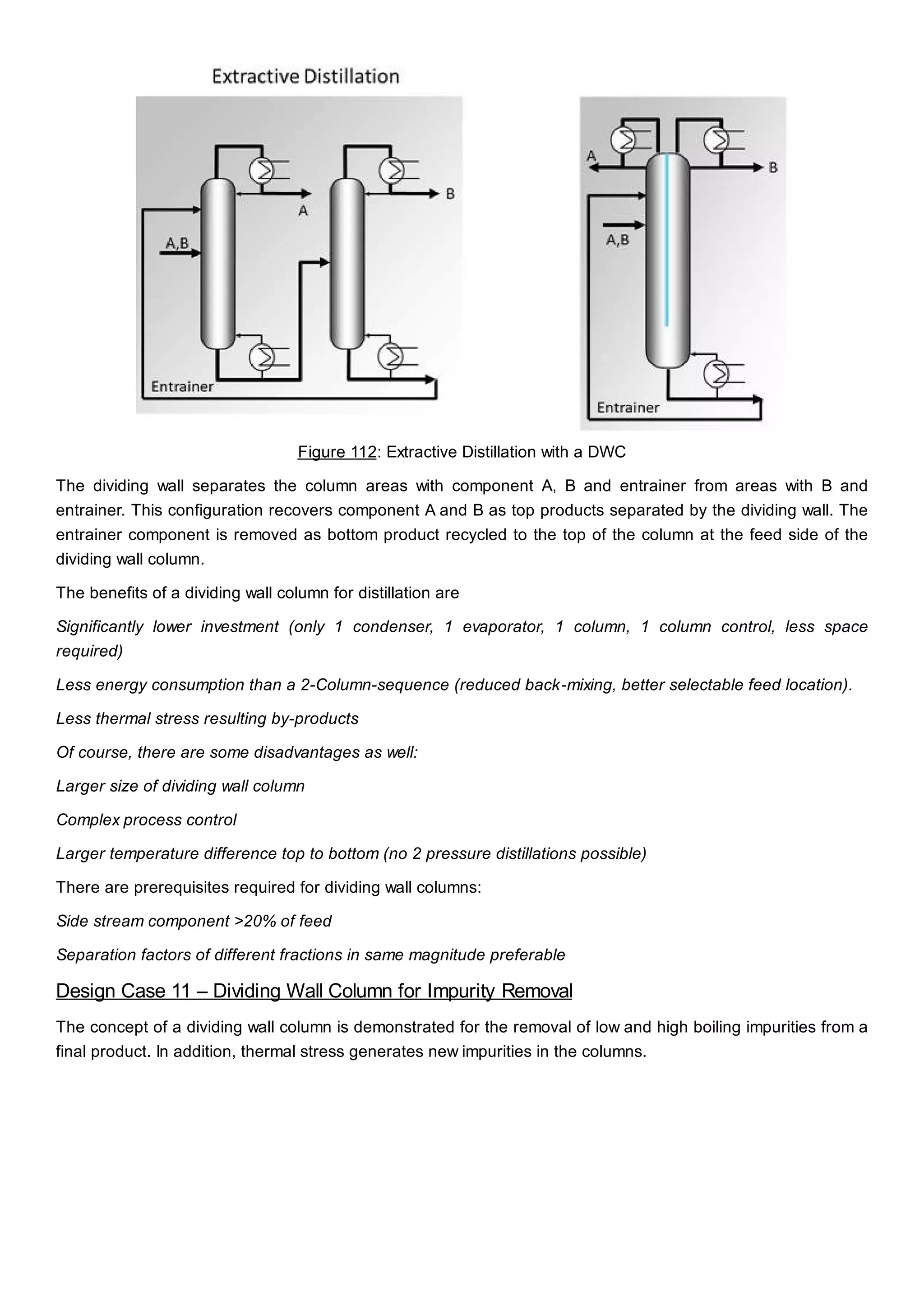 Figure 112: Extractive Distillation with a DWC
The dividing wall separates the column areas with component A, B and entrainer from areas with B and
entrainer. This configuration recovers component A and B as top products separated by the dividing wall. The
entrainer component is removed as bottom product recycled to the top of the column at the feed side of the
dividing wall column.
The benefits of a dividing wall column for distillation are
Significantly lower investment (only 1 condenser, 1 evaporator, 1 column, 1 column control, less space
required)
Less energy consumption than a 2-Column-sequence (reduced back-mixing, better selectable feed location).
Less thermal stress resulting by-products
Of course, there are some disadvantages as well:
Larger size of dividing wall column
Complex process control
Larger temperature difference top to bottom (no 2 pressure distillations possible)
There are prerequisites required for dividing wall columns:
Side stream component >20% of feed
Separation factors of different fractions in same magnitude preferable
Design Case 11 – Dividing Wall Column for Impurity Removal
The concept of a dividing wall column is demonstrated for the removal of low and high boiling impurities from a
final product. In addition, thermal stress generates new impurities in the columns.
 