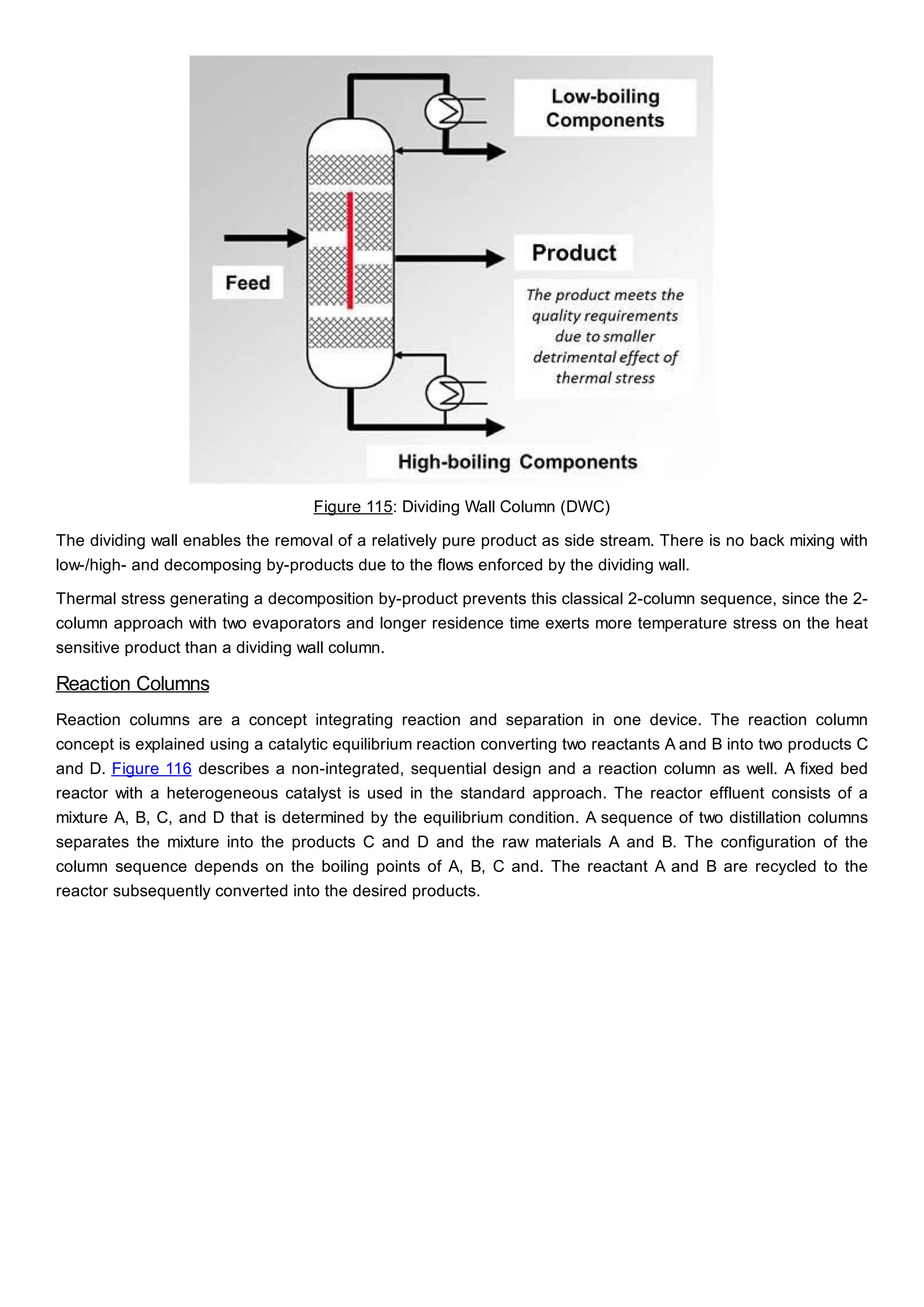 Figure 115: Dividing Wall Column (DWC)
The dividing wall enables the removal of a relatively pure product as side stream. There is no back mixing with
low-/high- and decomposing by-products due to the flows enforced by the dividing wall.
Thermal stress generating a decomposition by-product prevents this classical 2-column sequence, since the 2-
column approach with two evaporators and longer residence time exerts more temperature stress on the heat
sensitive product than a dividing wall column.
Reaction Columns
Reaction columns are a concept integrating reaction and separation in one device. The reaction column
concept is explained using a catalytic equilibrium reaction converting two reactants A and B into two products C
and D. Figure 116 describes a non-integrated, sequential design and a reaction column as well. A fixed bed
reactor with a heterogeneous catalyst is used in the standard approach. The reactor effluent consists of a
mixture A, B, C, and D that is determined by the equilibrium condition. A sequence of two distillation columns
separates the mixture into the products C and D and the raw materials A and B. The configuration of the
column sequence depends on the boiling points of A, B, C and. The reactant A and B are recycled to the
reactor subsequently converted into the desired products.
 