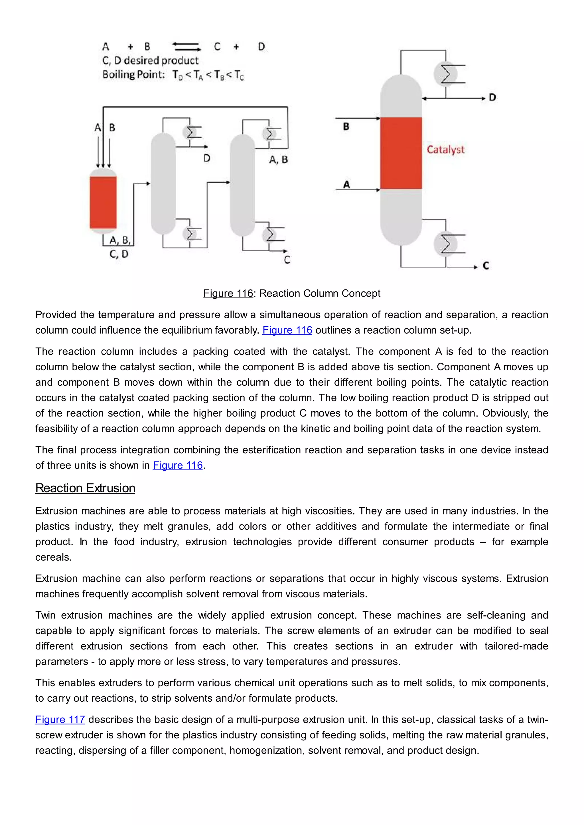Figure 116: Reaction Column Concept
Provided the temperature and pressure allow a simultaneous operation of reaction and separation, a reaction
column could influence the equilibrium favorably. Figure 116 outlines a reaction column set-up.
The reaction column includes a packing coated with the catalyst. The component A is fed to the reaction
column below the catalyst section, while the component B is added above tis section. Component A moves up
and component B moves down within the column due to their different boiling points. The catalytic reaction
occurs in the catalyst coated packing section of the column. The low boiling reaction product D is stripped out
of the reaction section, while the higher boiling product C moves to the bottom of the column. Obviously, the
feasibility of a reaction column approach depends on the kinetic and boiling point data of the reaction system.
The final process integration combining the esterification reaction and separation tasks in one device instead
of three units is shown in Figure 116.
Reaction Extrusion
Extrusion machines are able to process materials at high viscosities. They are used in many industries. In the
plastics industry, they melt granules, add colors or other additives and formulate the intermediate or final
product. In the food industry, extrusion technologies provide different consumer products – for example
cereals.
Extrusion machine can also perform reactions or separations that occur in highly viscous systems. Extrusion
machines frequently accomplish solvent removal from viscous materials.
Twin extrusion machines are the widely applied extrusion concept. These machines are self-cleaning and
capable to apply significant forces to materials. The screw elements of an extruder can be modified to seal
different extrusion sections from each other. This creates sections in an extruder with tailored-made
parameters - to apply more or less stress, to vary temperatures and pressures.
This enables extruders to perform various chemical unit operations such as to melt solids, to mix components,
to carry out reactions, to strip solvents and/or formulate products.
Figure 117 describes the basic design of a multi-purpose extrusion unit. In this set-up, classical tasks of a twin-
screw extruder is shown for the plastics industry consisting of feeding solids, melting the raw material granules,
reacting, dispersing of a filler component, homogenization, solvent removal, and product design.
 