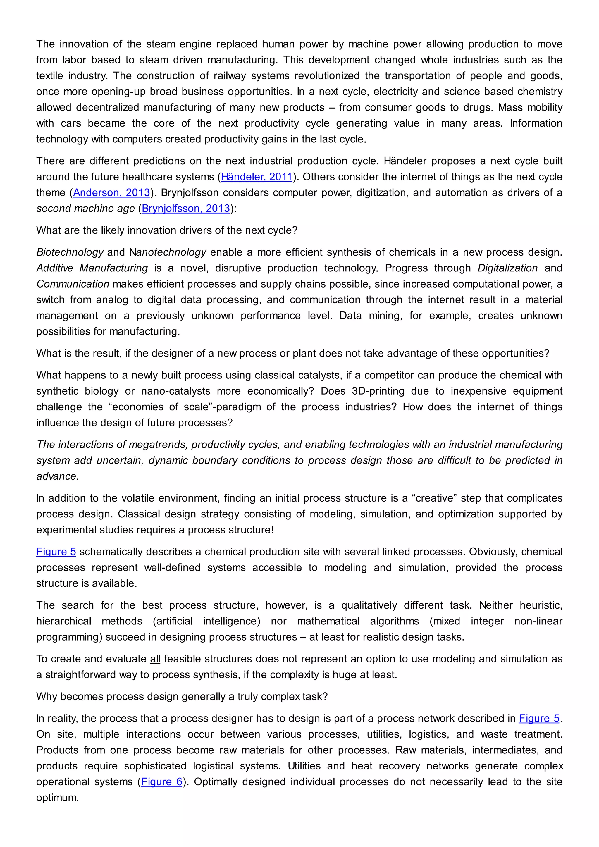 The innovation of the steam engine replaced human power by machine power allowing production to move
from labor based to steam driven manufacturing. This development changed whole industries such as the
textile industry. The construction of railway systems revolutionized the transportation of people and goods,
once more opening-up broad business opportunities. In a next cycle, electricity and science based chemistry
allowed decentralized manufacturing of many new products – from consumer goods to drugs. Mass mobility
with cars became the core of the next productivity cycle generating value in many areas. Information
technology with computers created productivity gains in the last cycle.
There are different predictions on the next industrial production cycle. Händeler proposes a next cycle built
around the future healthcare systems (Händeler, 2011). Others consider the internet of things as the next cycle
theme (Anderson, 2013). Brynjolfsson considers computer power, digitization, and automation as drivers of a
second machine age (Brynjolfsson, 2013):
What are the likely innovation drivers of the next cycle?
Biotechnology and Nanotechnology enable a more efficient synthesis of chemicals in a new process design.
Additive Manufacturing is a novel, disruptive production technology. Progress through Digitalization and
Communication makes efficient processes and supply chains possible, since increased computational power, a
switch from analog to digital data processing, and communication through the internet result in a material
management on a previously unknown performance level. Data mining, for example, creates unknown
possibilities for manufacturing.
What is the result, if the designer of a new process or plant does not take advantage of these opportunities?
What happens to a newly built process using classical catalysts, if a competitor can produce the chemical with
synthetic biology or nano-catalysts more economically? Does 3D-printing due to inexpensive equipment
challenge the “economies of scale”-paradigm of the process industries? How does the internet of things
influence the design of future processes?
The interactions of megatrends, productivity cycles, and enabling technologies with an industrial manufacturing
system add uncertain, dynamic boundary conditions to process design those are difficult to be predicted in
advance.
In addition to the volatile environment, finding an initial process structure is a “creative” step that complicates
process design. Classical design strategy consisting of modeling, simulation, and optimization supported by
experimental studies requires a process structure!
Figure 5 schematically describes a chemical production site with several linked processes. Obviously, chemical
processes represent well-defined systems accessible to modeling and simulation, provided the process
structure is available.
The search for the best process structure, however, is a qualitatively different task. Neither heuristic,
hierarchical methods (artificial intelligence) nor mathematical algorithms (mixed integer non-linear
programming) succeed in designing process structures – at least for realistic design tasks.
To create and evaluate all feasible structures does not represent an option to use modeling and simulation as
a straightforward way to process synthesis, if the complexity is huge at least.
Why becomes process design generally a truly complex task?
In reality, the process that a process designer has to design is part of a process network described in Figure 5.
On site, multiple interactions occur between various processes, utilities, logistics, and waste treatment.
Products from one process become raw materials for other processes. Raw materials, intermediates, and
products require sophisticated logistical systems. Utilities and heat recovery networks generate complex
operational systems (Figure 6). Optimally designed individual processes do not necessarily lead to the site
optimum.
 