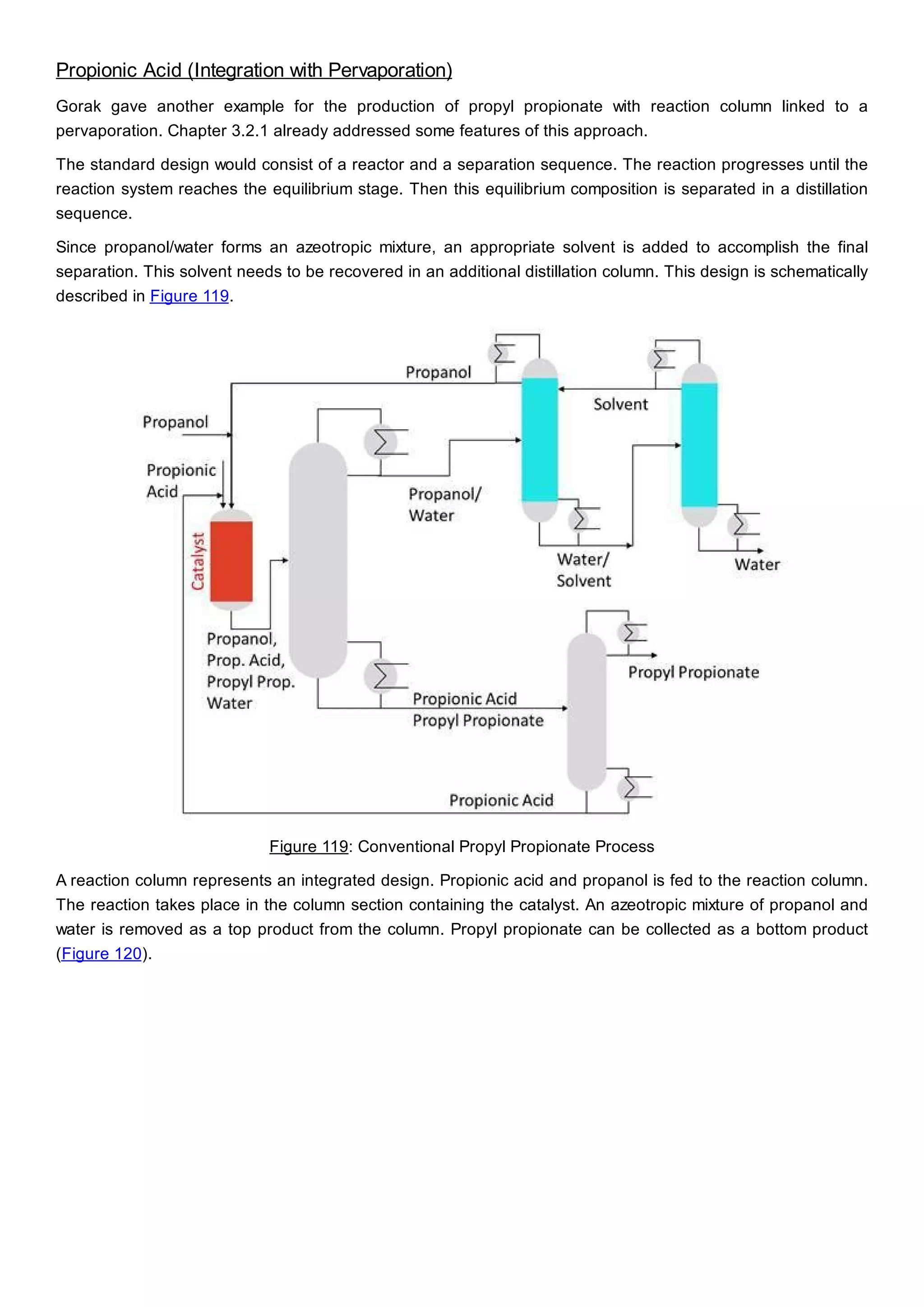 Propionic Acid (Integration with Pervaporation)
Gorak gave another example for the production of propyl propionate with reaction column linked to a
pervaporation. Chapter 3.2.1 already addressed some features of this approach.
The standard design would consist of a reactor and a separation sequence. The reaction progresses until the
reaction system reaches the equilibrium stage. Then this equilibrium composition is separated in a distillation
sequence.
Since propanol/water forms an azeotropic mixture, an appropriate solvent is added to accomplish the final
separation. This solvent needs to be recovered in an additional distillation column. This design is schematically
described in Figure 119.
Figure 119: Conventional Propyl Propionate Process
A reaction column represents an integrated design. Propionic acid and propanol is fed to the reaction column.
The reaction takes place in the column section containing the catalyst. An azeotropic mixture of propanol and
water is removed as a top product from the column. Propyl propionate can be collected as a bottom product
(Figure 120).
 