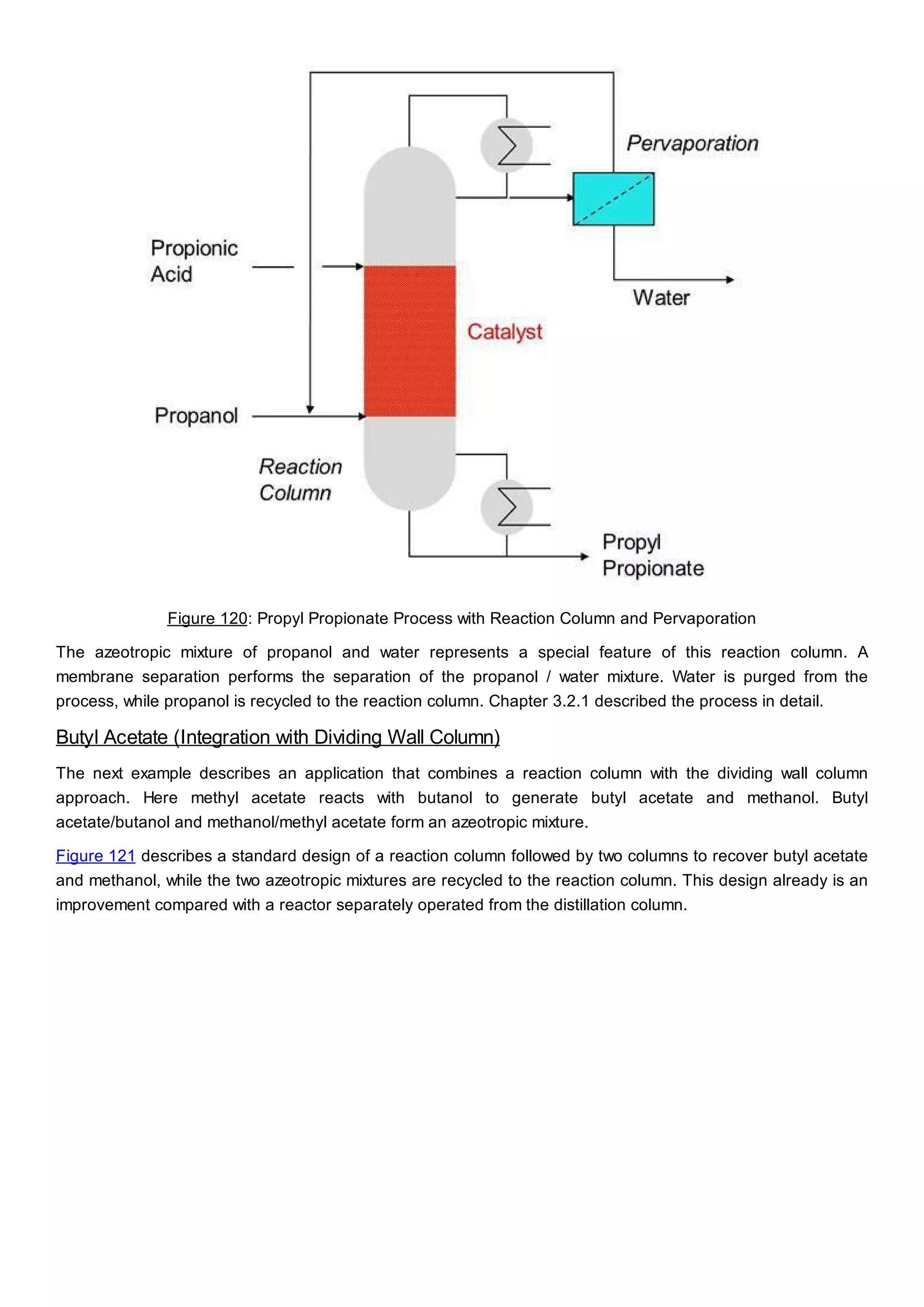 Figure 120: Propyl Propionate Process with Reaction Column and Pervaporation
The azeotropic mixture of propanol and water represents a special feature of this reaction column. A
membrane separation performs the separation of the propanol / water mixture. Water is purged from the
process, while propanol is recycled to the reaction column. Chapter 3.2.1 described the process in detail.
Butyl Acetate (Integration with Dividing Wall Column)
The next example describes an application that combines a reaction column with the dividing wall column
approach. Here methyl acetate reacts with butanol to generate butyl acetate and methanol. Butyl
acetate/butanol and methanol/methyl acetate form an azeotropic mixture.
Figure 121 describes a standard design of a reaction column followed by two columns to recover butyl acetate
and methanol, while the two azeotropic mixtures are recycled to the reaction column. This design already is an
improvement compared with a reactor separately operated from the distillation column.
 