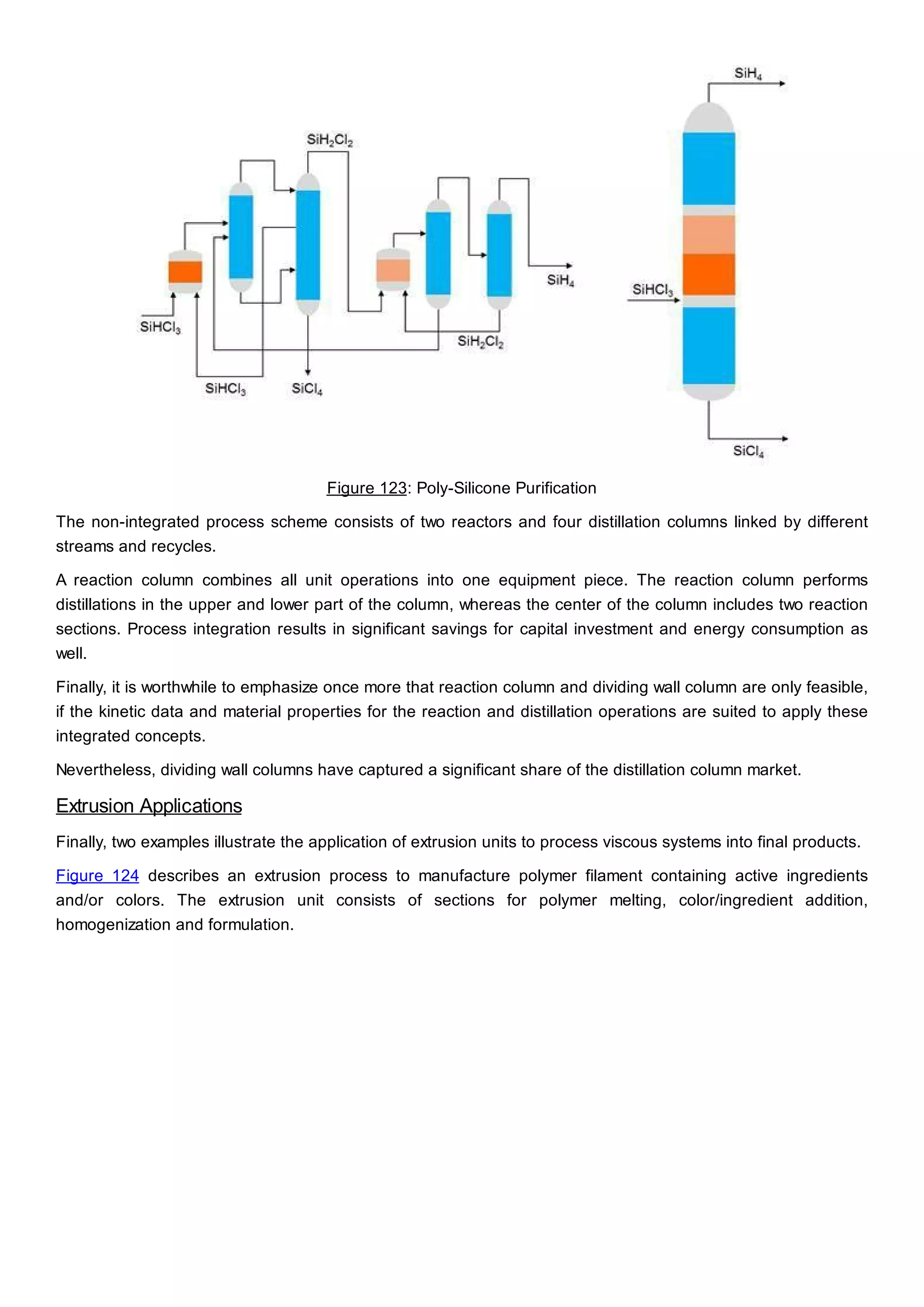 Figure 123: Poly-Silicone Purification
The non-integrated process scheme consists of two reactors and four distillation columns linked by different
streams and recycles.
A reaction column combines all unit operations into one equipment piece. The reaction column performs
distillations in the upper and lower part of the column, whereas the center of the column includes two reaction
sections. Process integration results in significant savings for capital investment and energy consumption as
well.
Finally, it is worthwhile to emphasize once more that reaction column and dividing wall column are only feasible,
if the kinetic data and material properties for the reaction and distillation operations are suited to apply these
integrated concepts.
Nevertheless, dividing wall columns have captured a significant share of the distillation column market.
Extrusion Applications
Finally, two examples illustrate the application of extrusion units to process viscous systems into final products.
Figure 124 describes an extrusion process to manufacture polymer filament containing active ingredients
and/or colors. The extrusion unit consists of sections for polymer melting, color/ingredient addition,
homogenization and formulation.
 