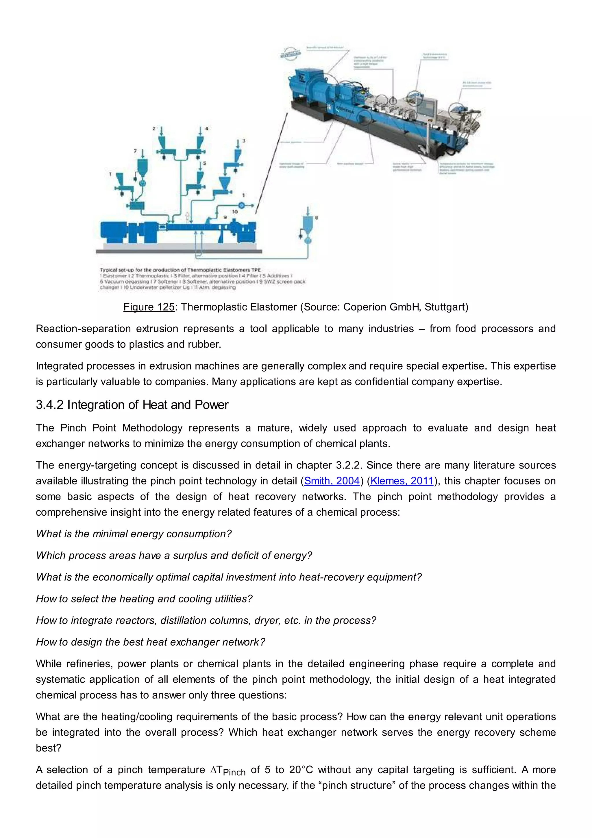 Figure 125: Thermoplastic Elastomer (Source: Coperion GmbH, Stuttgart)
Reaction-separation extrusion represents a tool applicable to many industries – from food processors and
consumer goods to plastics and rubber.
Integrated processes in extrusion machines are generally complex and require special expertise. This expertise
is particularly valuable to companies. Many applications are kept as confidential company expertise.
3.4.2 Integration of Heat and Power
The Pinch Point Methodology represents a mature, widely used approach to evaluate and design heat
exchanger networks to minimize the energy consumption of chemical plants.
The energy-targeting concept is discussed in detail in chapter 3.2.2. Since there are many literature sources
available illustrating the pinch point technology in detail (Smith, 2004) (Klemes, 2011), this chapter focuses on
some basic aspects of the design of heat recovery networks. The pinch point methodology provides a
comprehensive insight into the energy related features of a chemical process:
What is the minimal energy consumption?
Which process areas have a surplus and deficit of energy?
What is the economically optimal capital investment into heat-recovery equipment?
How to select the heating and cooling utilities?
How to integrate reactors, distillation columns, dryer, etc. in the process?
How to design the best heat exchanger network?
While refineries, power plants or chemical plants in the detailed engineering phase require a complete and
systematic application of all elements of the pinch point methodology, the initial design of a heat integrated
chemical process has to answer only three questions:
What are the heating/cooling requirements of the basic process? How can the energy relevant unit operations
be integrated into the overall process? Which heat exchanger network serves the energy recovery scheme
best?
A selection of a pinch temperature ∆TPinch of 5 to 20°C without any capital targeting is sufficient. A more
detailed pinch temperature analysis is only necessary, if the “pinch structure” of the process changes within the
 