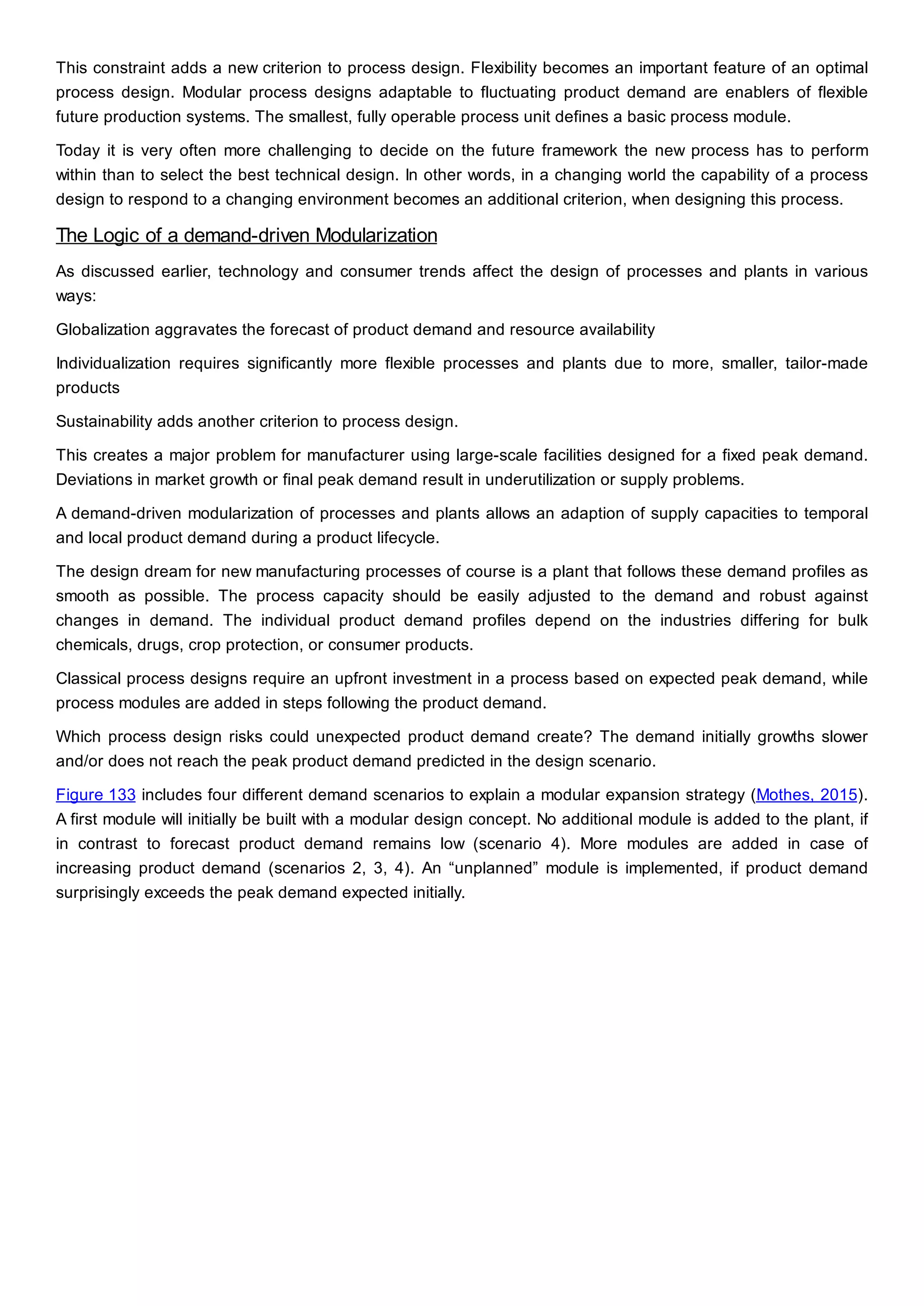 This constraint adds a new criterion to process design. Flexibility becomes an important feature of an optimal
process design. Modular process designs adaptable to fluctuating product demand are enablers of flexible
future production systems. The smallest, fully operable process unit defines a basic process module.
Today it is very often more challenging to decide on the future framework the new process has to perform
within than to select the best technical design. In other words, in a changing world the capability of a process
design to respond to a changing environment becomes an additional criterion, when designing this process.
The Logic of a demand-driven Modularization
As discussed earlier, technology and consumer trends affect the design of processes and plants in various
ways:
Globalization aggravates the forecast of product demand and resource availability
Individualization requires significantly more flexible processes and plants due to more, smaller, tailor-made
products
Sustainability adds another criterion to process design.
This creates a major problem for manufacturer using large-scale facilities designed for a fixed peak demand.
Deviations in market growth or final peak demand result in underutilization or supply problems.
A demand-driven modularization of processes and plants allows an adaption of supply capacities to temporal
and local product demand during a product lifecycle.
The design dream for new manufacturing processes of course is a plant that follows these demand profiles as
smooth as possible. The process capacity should be easily adjusted to the demand and robust against
changes in demand. The individual product demand profiles depend on the industries differing for bulk
chemicals, drugs, crop protection, or consumer products.
Classical process designs require an upfront investment in a process based on expected peak demand, while
process modules are added in steps following the product demand.
Which process design risks could unexpected product demand create? The demand initially growths slower
and/or does not reach the peak product demand predicted in the design scenario.
Figure 133 includes four different demand scenarios to explain a modular expansion strategy (Mothes, 2015).
A first module will initially be built with a modular design concept. No additional module is added to the plant, if
in contrast to forecast product demand remains low (scenario 4). More modules are added in case of
increasing product demand (scenarios 2, 3, 4). An “unplanned” module is implemented, if product demand
surprisingly exceeds the peak demand expected initially.
 
