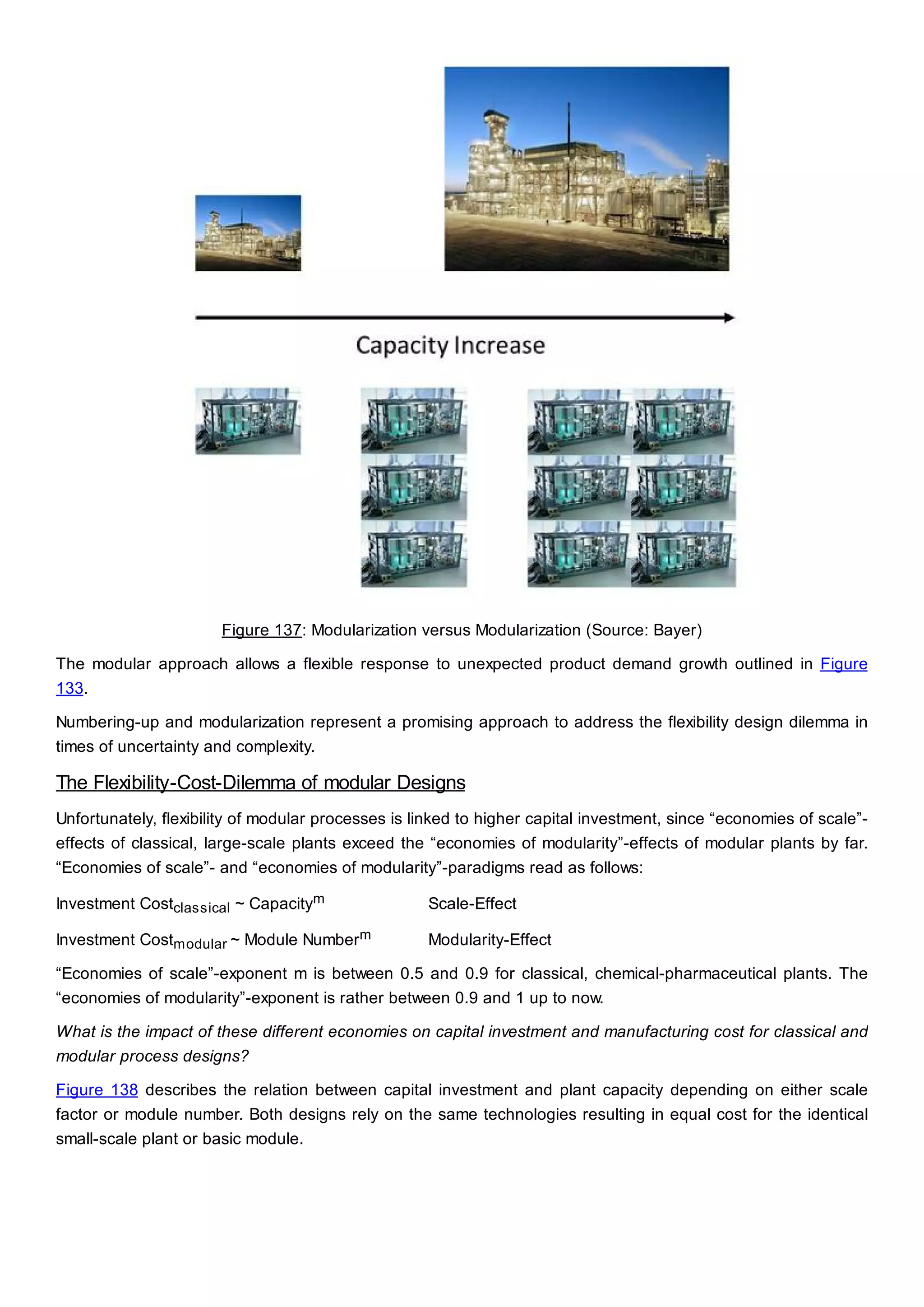 Figure 137: Modularization versus Modularization (Source: Bayer)
The modular approach allows a flexible response to unexpected product demand growth outlined in Figure
133.
Numbering-up and modularization represent a promising approach to address the flexibility design dilemma in
times of uncertainty and complexity.
The Flexibility-Cost-Dilemma of modular Designs
Unfortunately, flexibility of modular processes is linked to higher capital investment, since “economies of scale”-
effects of classical, large-scale plants exceed the “economies of modularity”-effects of modular plants by far.
“Economies of scale”- and “economies of modularity”-paradigms read as follows:
Investment Costclassical ~ Capacitym Scale-Effect
Investment Costmodular ~ Module Numberm Modularity-Effect
“Economies of scale”-exponent m is between 0.5 and 0.9 for classical, chemical-pharmaceutical plants. The
“economies of modularity”-exponent is rather between 0.9 and 1 up to now.
What is the impact of these different economies on capital investment and manufacturing cost for classical and
modular process designs?
Figure 138 describes the relation between capital investment and plant capacity depending on either scale
factor or module number. Both designs rely on the same technologies resulting in equal cost for the identical
small-scale plant or basic module.
 