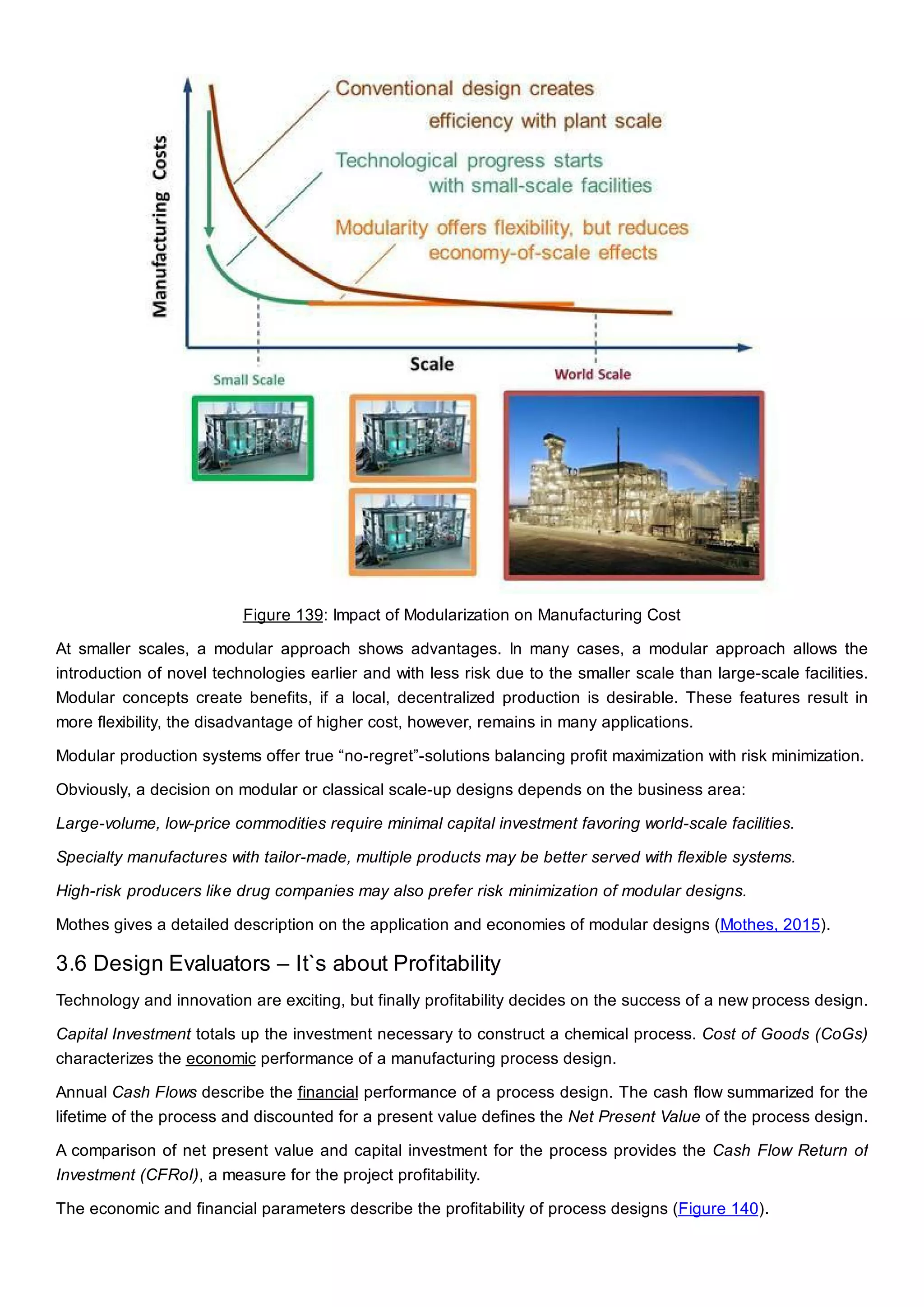 Figure 139: Impact of Modularization on Manufacturing Cost
At smaller scales, a modular approach shows advantages. In many cases, a modular approach allows the
introduction of novel technologies earlier and with less risk due to the smaller scale than large-scale facilities.
Modular concepts create benefits, if a local, decentralized production is desirable. These features result in
more flexibility, the disadvantage of higher cost, however, remains in many applications.
Modular production systems offer true “no-regret”-solutions balancing profit maximization with risk minimization.
Obviously, a decision on modular or classical scale-up designs depends on the business area:
Large-volume, low-price commodities require minimal capital investment favoring world-scale facilities.
Specialty manufactures with tailor-made, multiple products may be better served with flexible systems.
High-risk producers like drug companies may also prefer risk minimization of modular designs.
Mothes gives a detailed description on the application and economies of modular designs (Mothes, 2015).
3.6 Design Evaluators – It`s about Profitability
Technology and innovation are exciting, but finally profitability decides on the success of a new process design.
Capital Investment totals up the investment necessary to construct a chemical process. Cost of Goods (CoGs)
characterizes the economic performance of a manufacturing process design.
Annual Cash Flows describe the financial performance of a process design. The cash flow summarized for the
lifetime of the process and discounted for a present value defines the Net Present Value of the process design.
A comparison of net present value and capital investment for the process provides the Cash Flow Return of
Investment (CFRoI), a measure for the project profitability.
The economic and financial parameters describe the profitability of process designs (Figure 140).
 