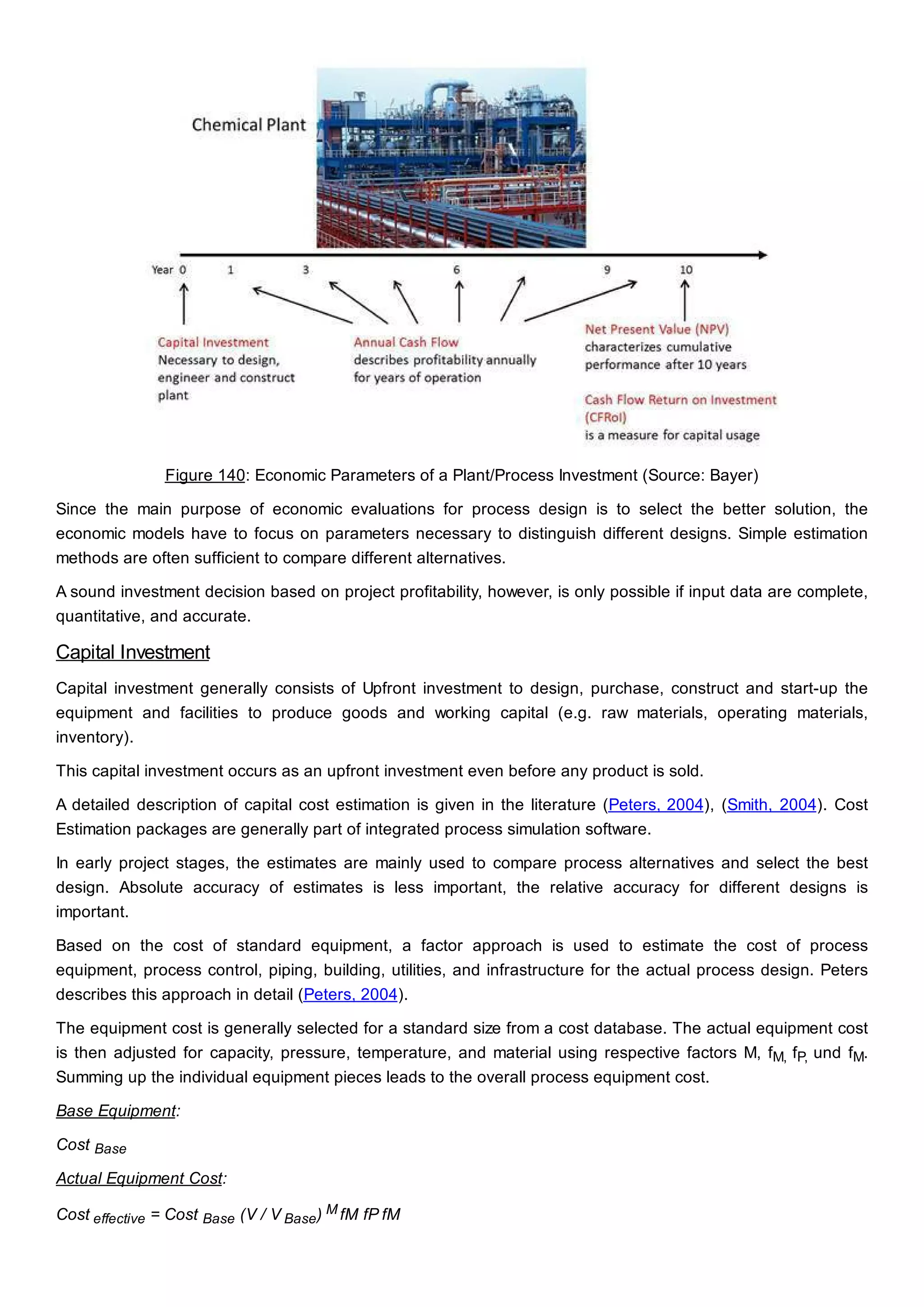Figure 140: Economic Parameters of a Plant/Process Investment (Source: Bayer)
Since the main purpose of economic evaluations for process design is to select the better solution, the
economic models have to focus on parameters necessary to distinguish different designs. Simple estimation
methods are often sufficient to compare different alternatives.
A sound investment decision based on project profitability, however, is only possible if input data are complete,
quantitative, and accurate.
Capital Investment
Capital investment generally consists of Upfront investment to design, purchase, construct and start-up the
equipment and facilities to produce goods and working capital (e.g. raw materials, operating materials,
inventory).
This capital investment occurs as an upfront investment even before any product is sold.
A detailed description of capital cost estimation is given in the literature (Peters, 2004), (Smith, 2004). Cost
Estimation packages are generally part of integrated process simulation software.
In early project stages, the estimates are mainly used to compare process alternatives and select the best
design. Absolute accuracy of estimates is less important, the relative accuracy for different designs is
important.
Based on the cost of standard equipment, a factor approach is used to estimate the cost of process
equipment, process control, piping, building, utilities, and infrastructure for the actual process design. Peters
describes this approach in detail (Peters, 2004).
The equipment cost is generally selected for a standard size from a cost database. The actual equipment cost
is then adjusted for capacity, pressure, temperature, and material using respective factors M, fM, fP, und fM.
Summing up the individual equipment pieces leads to the overall process equipment cost.
Base Equipment:
Cost Base
Actual Equipment Cost:
Cost effective = Cost Base (V / V Base) M fM fP fM
 