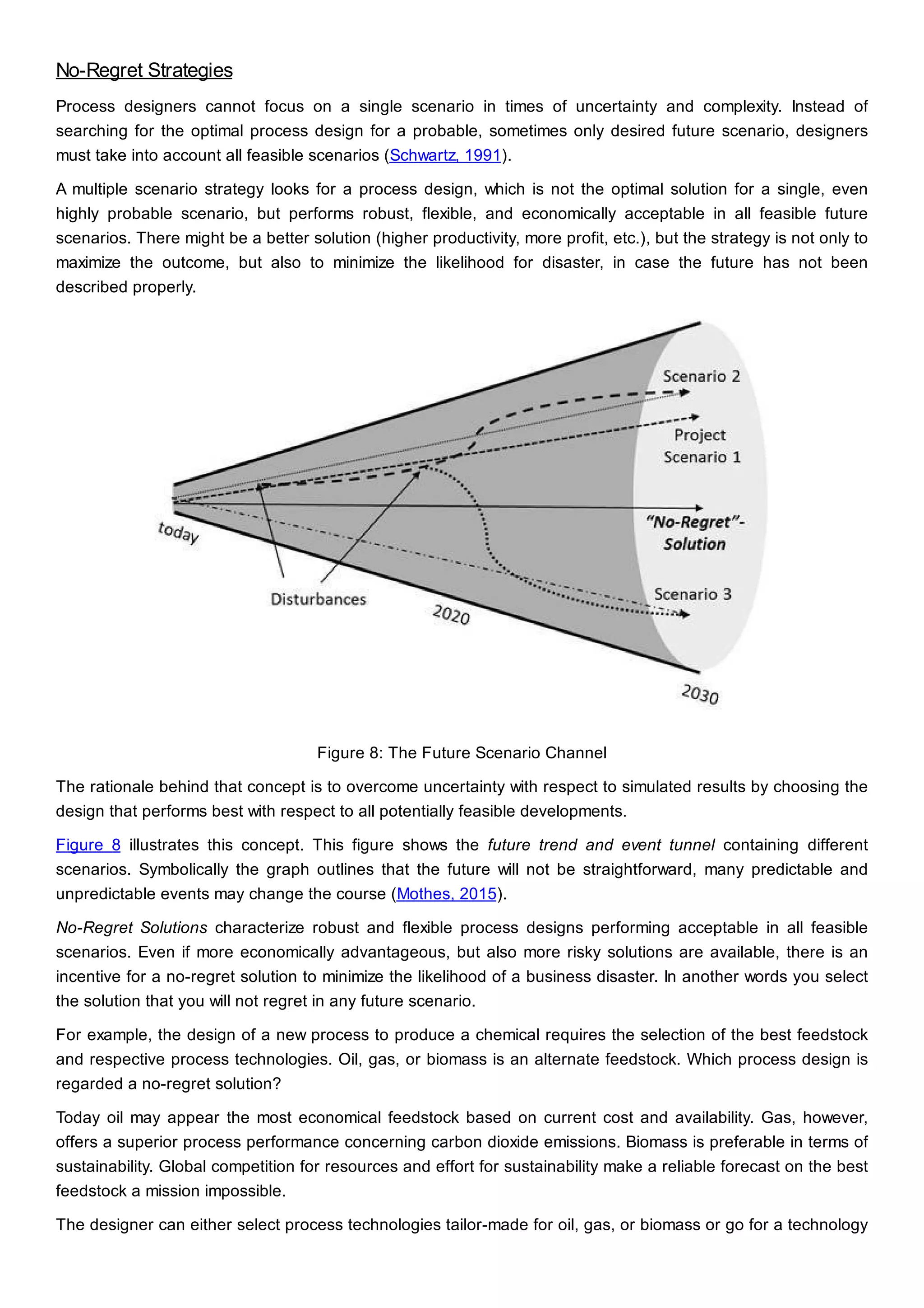 No-Regret Strategies
Process designers cannot focus on a single scenario in times of uncertainty and complexity. Instead of
searching for the optimal process design for a probable, sometimes only desired future scenario, designers
must take into account all feasible scenarios (Schwartz, 1991).
A multiple scenario strategy looks for a process design, which is not the optimal solution for a single, even
highly probable scenario, but performs robust, flexible, and economically acceptable in all feasible future
scenarios. There might be a better solution (higher productivity, more profit, etc.), but the strategy is not only to
maximize the outcome, but also to minimize the likelihood for disaster, in case the future has not been
described properly.
Figure 8: The Future Scenario Channel
The rationale behind that concept is to overcome uncertainty with respect to simulated results by choosing the
design that performs best with respect to all potentially feasible developments.
Figure 8 illustrates this concept. This figure shows the future trend and event tunnel containing different
scenarios. Symbolically the graph outlines that the future will not be straightforward, many predictable and
unpredictable events may change the course (Mothes, 2015).
No-Regret Solutions characterize robust and flexible process designs performing acceptable in all feasible
scenarios. Even if more economically advantageous, but also more risky solutions are available, there is an
incentive for a no-regret solution to minimize the likelihood of a business disaster. In another words you select
the solution that you will not regret in any future scenario.
For example, the design of a new process to produce a chemical requires the selection of the best feedstock
and respective process technologies. Oil, gas, or biomass is an alternate feedstock. Which process design is
regarded a no-regret solution?
Today oil may appear the most economical feedstock based on current cost and availability. Gas, however,
offers a superior process performance concerning carbon dioxide emissions. Biomass is preferable in terms of
sustainability. Global competition for resources and effort for sustainability make a reliable forecast on the best
feedstock a mission impossible.
The designer can either select process technologies tailor-made for oil, gas, or biomass or go for a technology
 