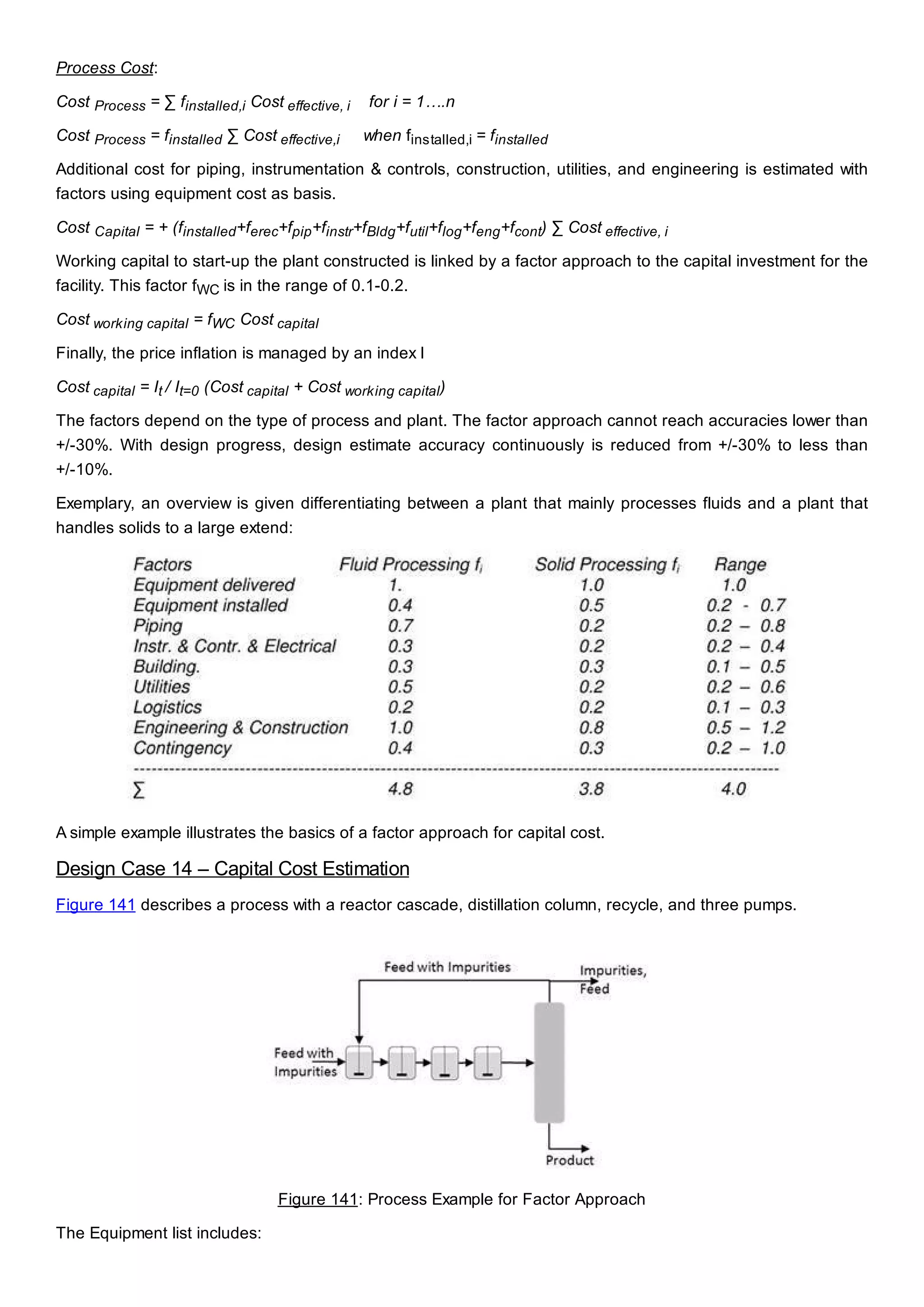 Process Cost:
Cost Process = ∑ finstalled,i Cost effective, i for i = 1….n
Cost Process = finstalled ∑ Cost effective,i when finstalled,i = finstalled
Additional cost for piping, instrumentation & controls, construction, utilities, and engineering is estimated with
factors using equipment cost as basis.
Cost Capital = + (finstalled+ferec+fpip+finstr+fBldg+futil+flog+feng+fcont) ∑ Cost effective, i
Working capital to start-up the plant constructed is linked by a factor approach to the capital investment for the
facility. This factor fWC is in the range of 0.1-0.2.
Cost working capital = fWC Cost capital
Finally, the price inflation is managed by an index I
Cost capital = It / It=0 (Cost capital + Cost working capital)
The factors depend on the type of process and plant. The factor approach cannot reach accuracies lower than
+/-30%. With design progress, design estimate accuracy continuously is reduced from +/-30% to less than
+/-10%.
Exemplary, an overview is given differentiating between a plant that mainly processes fluids and a plant that
handles solids to a large extend:
A simple example illustrates the basics of a factor approach for capital cost.
Design Case 14 – Capital Cost Estimation
Figure 141 describes a process with a reactor cascade, distillation column, recycle, and three pumps.
Figure 141: Process Example for Factor Approach
The Equipment list includes:
 