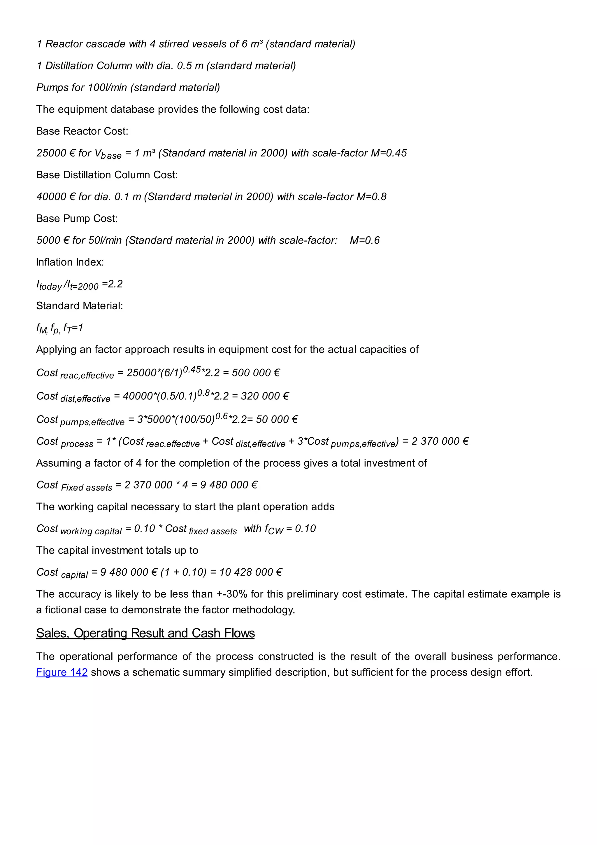 1 Reactor cascade with 4 stirred vessels of 6 m³ (standard material)
1 Distillation Column with dia. 0.5 m (standard material)
Pumps for 100l/min (standard material)
The equipment database provides the following cost data:
Base Reactor Cost:
25000 € for Vbase = 1 m³ (Standard material in 2000) with scale-factor M=0.45
Base Distillation Column Cost:
40000 € for dia. 0.1 m (Standard material in 2000) with scale-factor M=0.8
Base Pump Cost:
5000 € for 50l/min (Standard material in 2000) with scale-factor: M=0.6
Inflation Index:
Itoday /It=2000 =2.2
Standard Material:
fM, fp, fT=1
Applying an factor approach results in equipment cost for the actual capacities of
Cost reac,effective = 25000*(6/1)0.45*2.2 = 500 000 €
Cost dist,effective = 40000*(0.5/0.1)0.8*2.2 = 320 000 €
Cost pumps,effective = 3*5000*(100/50)0.6*2.2= 50 000 €
Cost process = 1* (Cost reac,effective + Cost dist,effective + 3*Cost pumps,effective) = 2 370 000 €
Assuming a factor of 4 for the completion of the process gives a total investment of
Cost Fixed assets = 2 370 000 * 4 = 9 480 000 €
The working capital necessary to start the plant operation adds
Cost working capital = 0.10 * Cost fixed assets with fCW = 0.10
The capital investment totals up to
Cost capital = 9 480 000 € (1 + 0.10) = 10 428 000 €
The accuracy is likely to be less than +-30% for this preliminary cost estimate. The capital estimate example is
a fictional case to demonstrate the factor methodology.
Sales, Operating Result and Cash Flows
The operational performance of the process constructed is the result of the overall business performance.
Figure 142 shows a schematic summary simplified description, but sufficient for the process design effort.
 