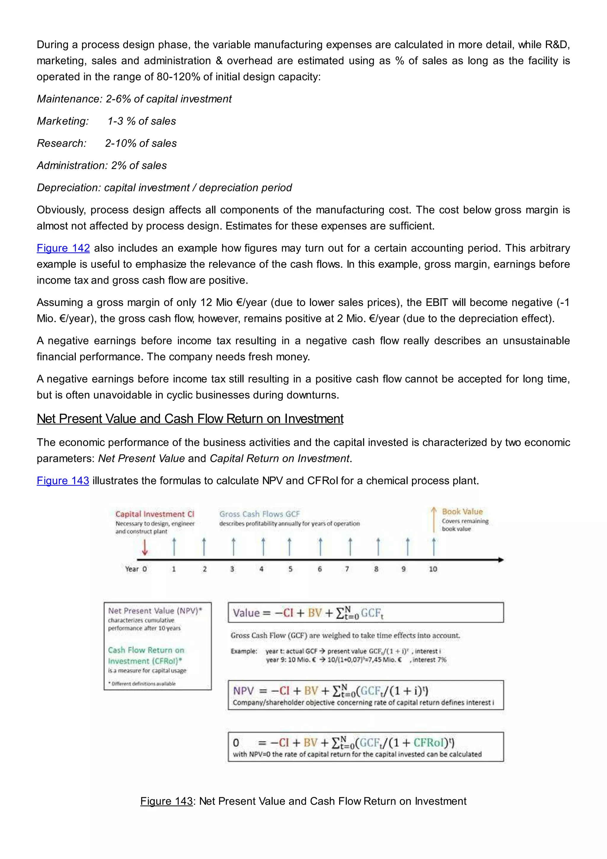 During a process design phase, the variable manufacturing expenses are calculated in more detail, while R&D,
marketing, sales and administration & overhead are estimated using as % of sales as long as the facility is
operated in the range of 80-120% of initial design capacity:
Maintenance: 2-6% of capital investment
Marketing: 1-3 % of sales
Research: 2-10% of sales
Administration: 2% of sales
Depreciation: capital investment / depreciation period
Obviously, process design affects all components of the manufacturing cost. The cost below gross margin is
almost not affected by process design. Estimates for these expenses are sufficient.
Figure 142 also includes an example how figures may turn out for a certain accounting period. This arbitrary
example is useful to emphasize the relevance of the cash flows. In this example, gross margin, earnings before
income tax and gross cash flow are positive.
Assuming a gross margin of only 12 Mio €/year (due to lower sales prices), the EBIT will become negative (-1
Mio. €/year), the gross cash flow, however, remains positive at 2 Mio. €/year (due to the depreciation effect).
A negative earnings before income tax resulting in a negative cash flow really describes an unsustainable
financial performance. The company needs fresh money.
A negative earnings before income tax still resulting in a positive cash flow cannot be accepted for long time,
but is often unavoidable in cyclic businesses during downturns.
Net Present Value and Cash Flow Return on Investment
The economic performance of the business activities and the capital invested is characterized by two economic
parameters: Net Present Value and Capital Return on Investment.
Figure 143 illustrates the formulas to calculate NPV and CFRoI for a chemical process plant.
Figure 143: Net Present Value and Cash Flow Return on Investment
 