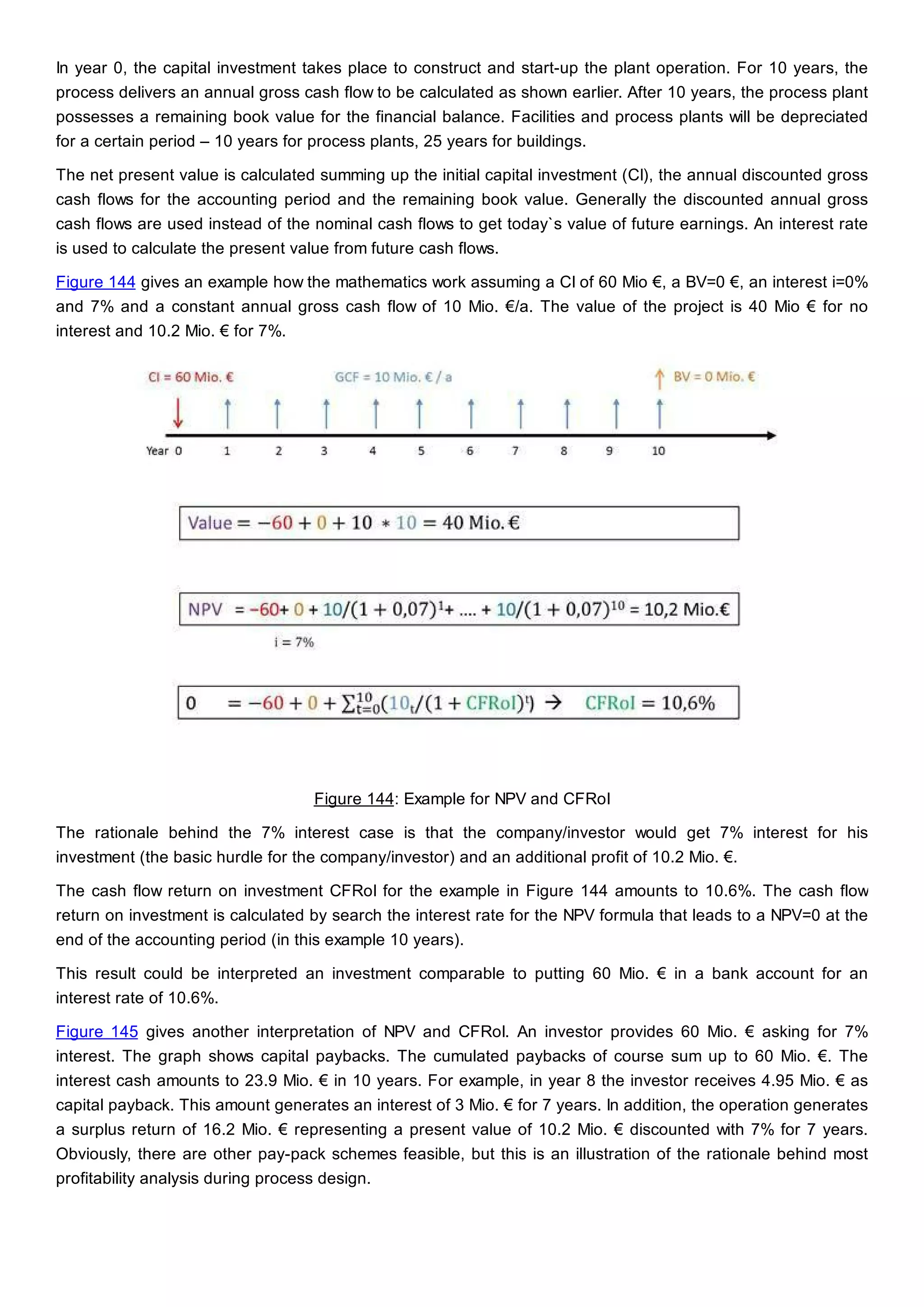 In year 0, the capital investment takes place to construct and start-up the plant operation. For 10 years, the
process delivers an annual gross cash flow to be calculated as shown earlier. After 10 years, the process plant
possesses a remaining book value for the financial balance. Facilities and process plants will be depreciated
for a certain period – 10 years for process plants, 25 years for buildings.
The net present value is calculated summing up the initial capital investment (CI), the annual discounted gross
cash flows for the accounting period and the remaining book value. Generally the discounted annual gross
cash flows are used instead of the nominal cash flows to get today`s value of future earnings. An interest rate
is used to calculate the present value from future cash flows.
Figure 144 gives an example how the mathematics work assuming a CI of 60 Mio €, a BV=0 €, an interest i=0%
and 7% and a constant annual gross cash flow of 10 Mio. €/a. The value of the project is 40 Mio € for no
interest and 10.2 Mio. € for 7%.
Figure 144: Example for NPV and CFRoI
The rationale behind the 7% interest case is that the company/investor would get 7% interest for his
investment (the basic hurdle for the company/investor) and an additional profit of 10.2 Mio. €.
The cash flow return on investment CFRoI for the example in Figure 144 amounts to 10.6%. The cash flow
return on investment is calculated by search the interest rate for the NPV formula that leads to a NPV=0 at the
end of the accounting period (in this example 10 years).
This result could be interpreted an investment comparable to putting 60 Mio. € in a bank account for an
interest rate of 10.6%.
Figure 145 gives another interpretation of NPV and CFRoI. An investor provides 60 Mio. € asking for 7%
interest. The graph shows capital paybacks. The cumulated paybacks of course sum up to 60 Mio. €. The
interest cash amounts to 23.9 Mio. € in 10 years. For example, in year 8 the investor receives 4.95 Mio. € as
capital payback. This amount generates an interest of 3 Mio. € for 7 years. In addition, the operation generates
a surplus return of 16.2 Mio. € representing a present value of 10.2 Mio. € discounted with 7% for 7 years.
Obviously, there are other pay-pack schemes feasible, but this is an illustration of the rationale behind most
profitability analysis during process design.
 