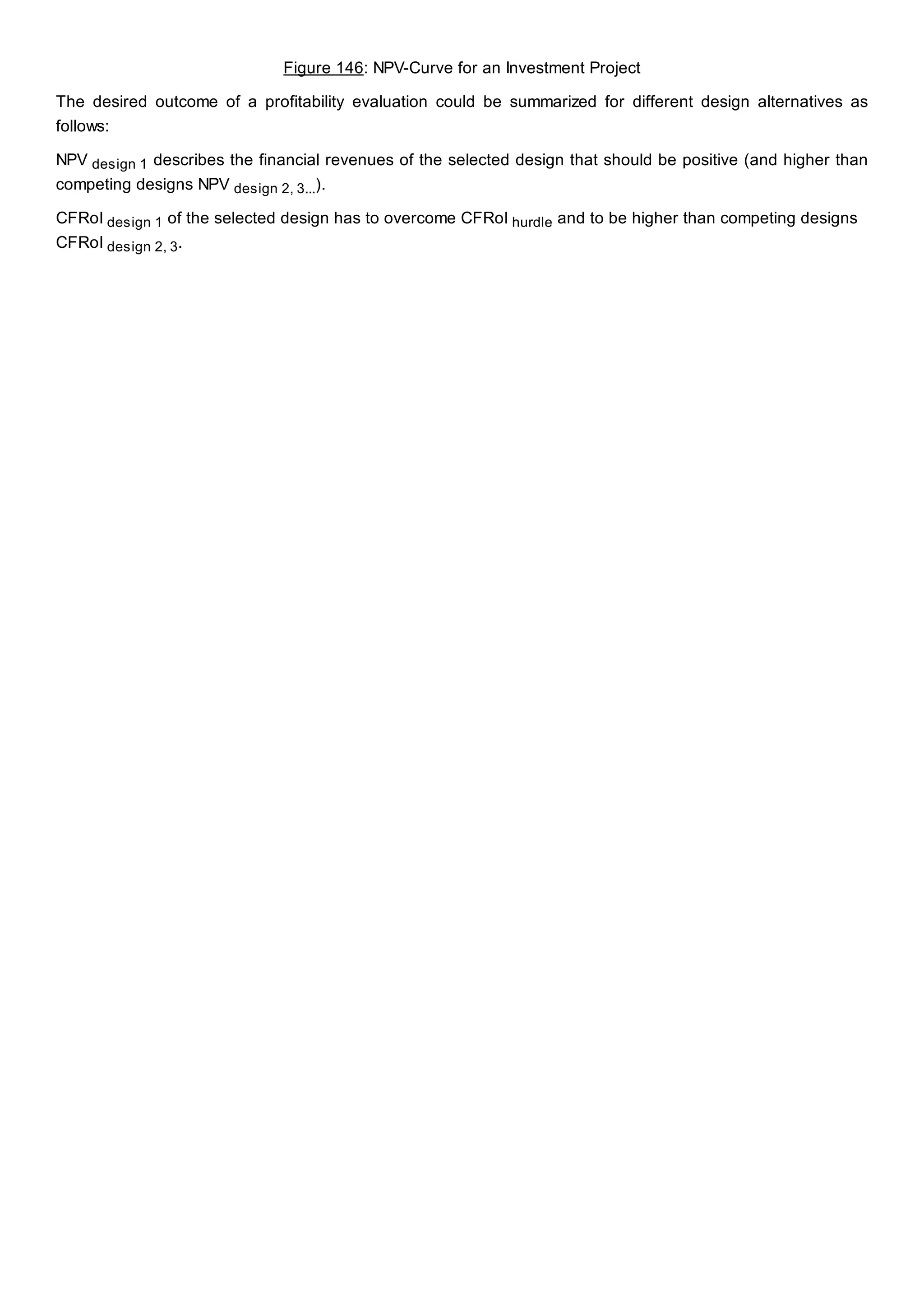 Figure 146: NPV-Curve for an Investment Project
The desired outcome of a profitability evaluation could be summarized for different design alternatives as
follows:
NPV design 1 describes the financial revenues of the selected design that should be positive (and higher than
competing designs NPV design 2, 3...).
CFRoI design 1 of the selected design has to overcome CFRoI hurdle and to be higher than competing designs
CFRoI design 2, 3.
 