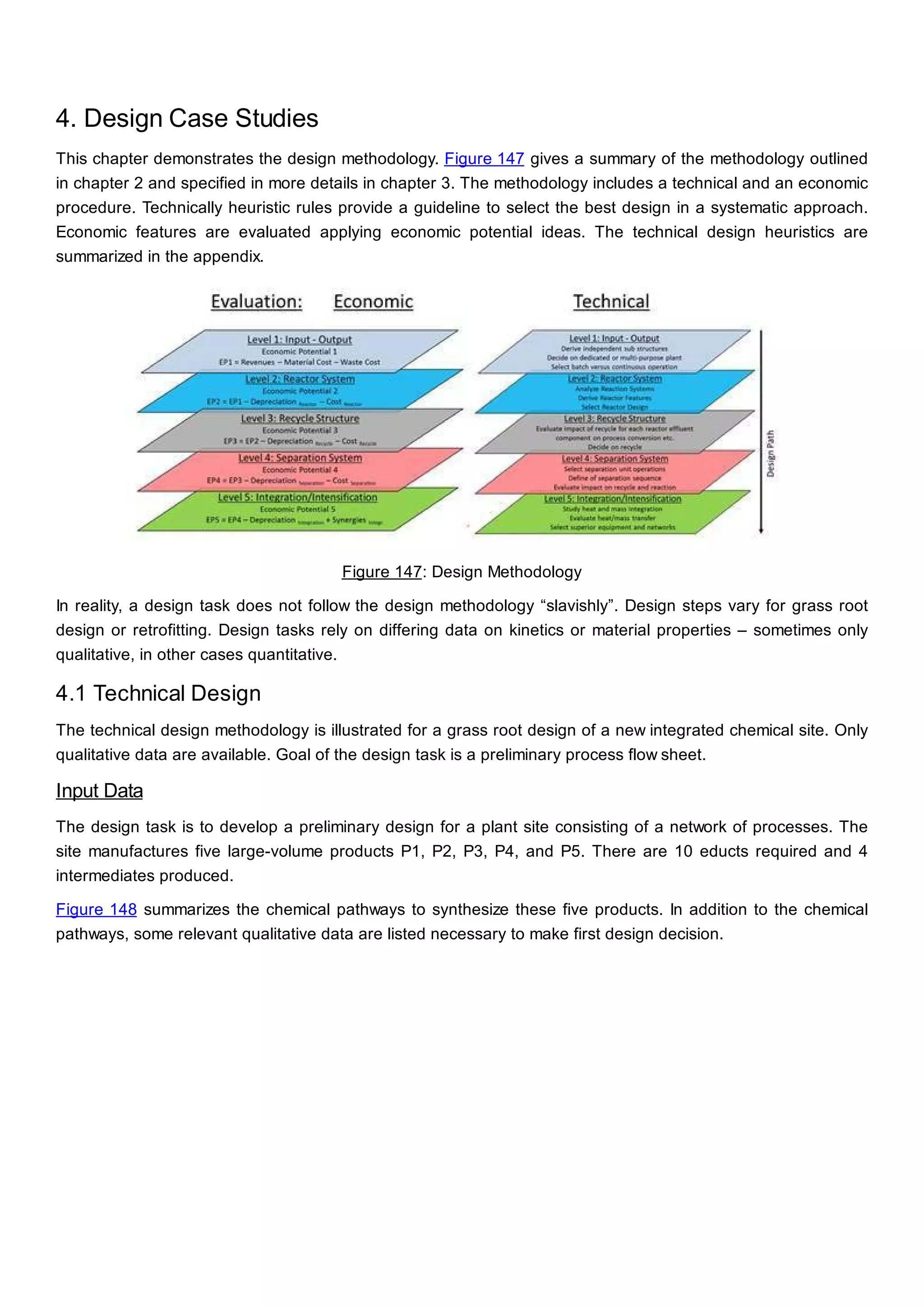 4. Design Case Studies
This chapter demonstrates the design methodology. Figure 147 gives a summary of the methodology outlined
in chapter 2 and specified in more details in chapter 3. The methodology includes a technical and an economic
procedure. Technically heuristic rules provide a guideline to select the best design in a systematic approach.
Economic features are evaluated applying economic potential ideas. The technical design heuristics are
summarized in the appendix.
Figure 147: Design Methodology
In reality, a design task does not follow the design methodology “slavishly”. Design steps vary for grass root
design or retrofitting. Design tasks rely on differing data on kinetics or material properties – sometimes only
qualitative, in other cases quantitative.
4.1 Technical Design
The technical design methodology is illustrated for a grass root design of a new integrated chemical site. Only
qualitative data are available. Goal of the design task is a preliminary process flow sheet.
Input Data
The design task is to develop a preliminary design for a plant site consisting of a network of processes. The
site manufactures five large-volume products P1, P2, P3, P4, and P5. There are 10 educts required and 4
intermediates produced.
Figure 148 summarizes the chemical pathways to synthesize these five products. In addition to the chemical
pathways, some relevant qualitative data are listed necessary to make first design decision.
 