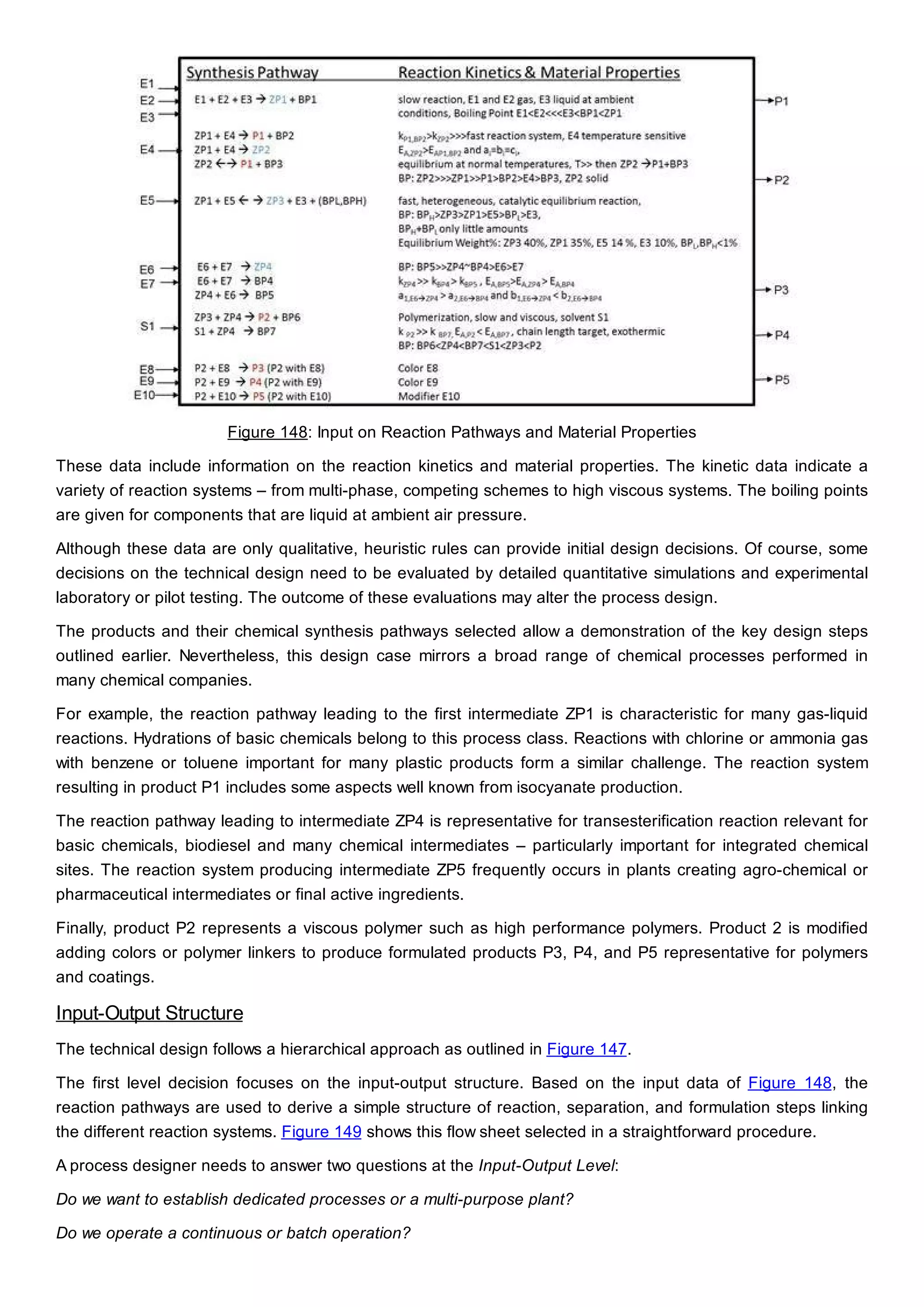 Figure 148: Input on Reaction Pathways and Material Properties
These data include information on the reaction kinetics and material properties. The kinetic data indicate a
variety of reaction systems – from multi-phase, competing schemes to high viscous systems. The boiling points
are given for components that are liquid at ambient air pressure.
Although these data are only qualitative, heuristic rules can provide initial design decisions. Of course, some
decisions on the technical design need to be evaluated by detailed quantitative simulations and experimental
laboratory or pilot testing. The outcome of these evaluations may alter the process design.
The products and their chemical synthesis pathways selected allow a demonstration of the key design steps
outlined earlier. Nevertheless, this design case mirrors a broad range of chemical processes performed in
many chemical companies.
For example, the reaction pathway leading to the first intermediate ZP1 is characteristic for many gas-liquid
reactions. Hydrations of basic chemicals belong to this process class. Reactions with chlorine or ammonia gas
with benzene or toluene important for many plastic products form a similar challenge. The reaction system
resulting in product P1 includes some aspects well known from isocyanate production.
The reaction pathway leading to intermediate ZP4 is representative for transesterification reaction relevant for
basic chemicals, biodiesel and many chemical intermediates – particularly important for integrated chemical
sites. The reaction system producing intermediate ZP5 frequently occurs in plants creating agro-chemical or
pharmaceutical intermediates or final active ingredients.
Finally, product P2 represents a viscous polymer such as high performance polymers. Product 2 is modified
adding colors or polymer linkers to produce formulated products P3, P4, and P5 representative for polymers
and coatings.
Input-Output Structure
The technical design follows a hierarchical approach as outlined in Figure 147.
The first level decision focuses on the input-output structure. Based on the input data of Figure 148, the
reaction pathways are used to derive a simple structure of reaction, separation, and formulation steps linking
the different reaction systems. Figure 149 shows this flow sheet selected in a straightforward procedure.
A process designer needs to answer two questions at the Input-Output Level:
Do we want to establish dedicated processes or a multi-purpose plant?
Do we operate a continuous or batch operation?
 