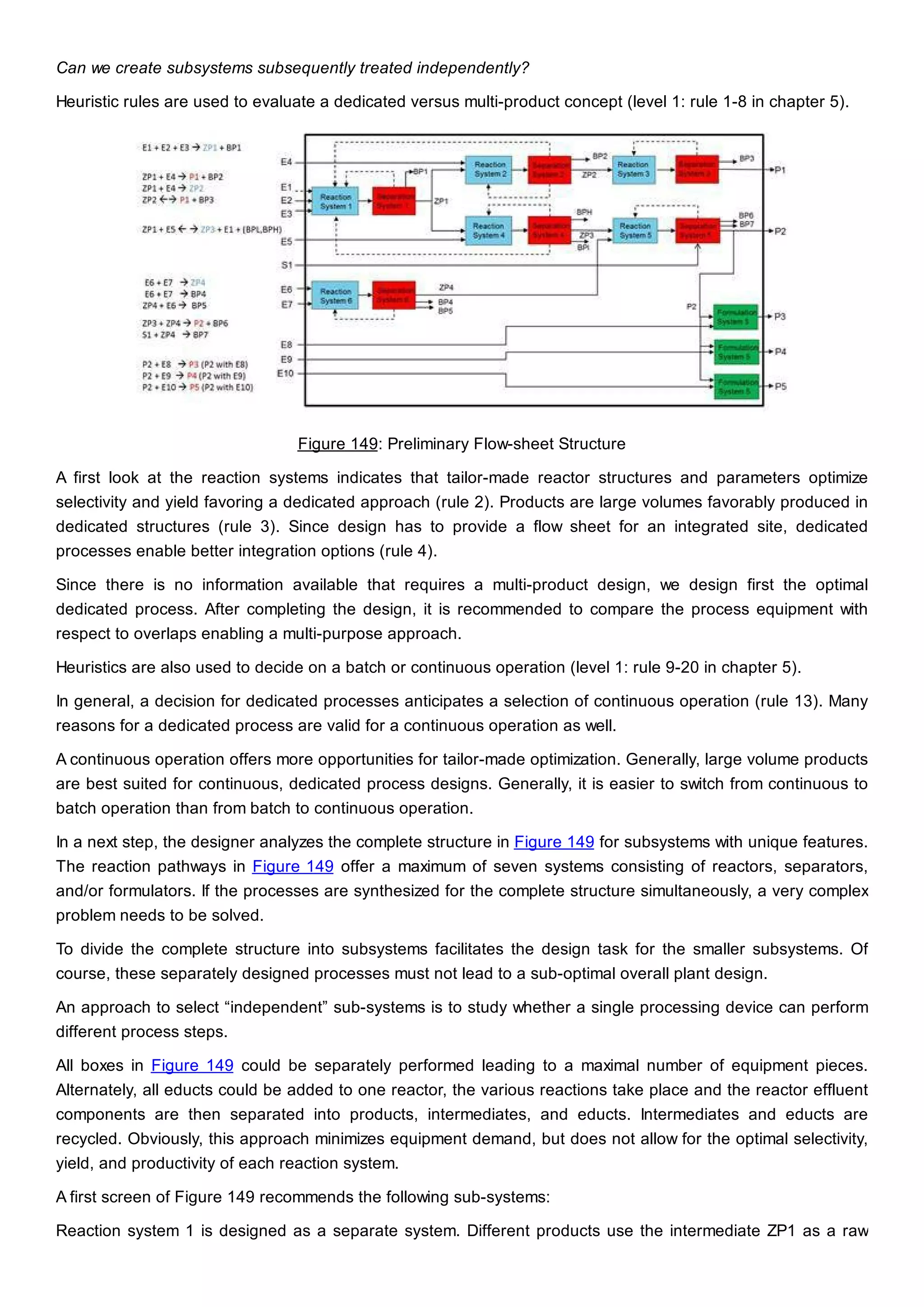 Can we create subsystems subsequently treated independently?
Heuristic rules are used to evaluate a dedicated versus multi-product concept (level 1: rule 1-8 in chapter 5).
Figure 149: Preliminary Flow-sheet Structure
A first look at the reaction systems indicates that tailor-made reactor structures and parameters optimize
selectivity and yield favoring a dedicated approach (rule 2). Products are large volumes favorably produced in
dedicated structures (rule 3). Since design has to provide a flow sheet for an integrated site, dedicated
processes enable better integration options (rule 4).
Since there is no information available that requires a multi-product design, we design first the optimal
dedicated process. After completing the design, it is recommended to compare the process equipment with
respect to overlaps enabling a multi-purpose approach.
Heuristics are also used to decide on a batch or continuous operation (level 1: rule 9-20 in chapter 5).
In general, a decision for dedicated processes anticipates a selection of continuous operation (rule 13). Many
reasons for a dedicated process are valid for a continuous operation as well.
A continuous operation offers more opportunities for tailor-made optimization. Generally, large volume products
are best suited for continuous, dedicated process designs. Generally, it is easier to switch from continuous to
batch operation than from batch to continuous operation.
In a next step, the designer analyzes the complete structure in Figure 149 for subsystems with unique features.
The reaction pathways in Figure 149 offer a maximum of seven systems consisting of reactors, separators,
and/or formulators. If the processes are synthesized for the complete structure simultaneously, a very complex
problem needs to be solved.
To divide the complete structure into subsystems facilitates the design task for the smaller subsystems. Of
course, these separately designed processes must not lead to a sub-optimal overall plant design.
An approach to select “independent” sub-systems is to study whether a single processing device can perform
different process steps.
All boxes in Figure 149 could be separately performed leading to a maximal number of equipment pieces.
Alternately, all educts could be added to one reactor, the various reactions take place and the reactor effluent
components are then separated into products, intermediates, and educts. Intermediates and educts are
recycled. Obviously, this approach minimizes equipment demand, but does not allow for the optimal selectivity,
yield, and productivity of each reaction system.
A first screen of Figure 149 recommends the following sub-systems:
Reaction system 1 is designed as a separate system. Different products use the intermediate ZP1 as a raw
 