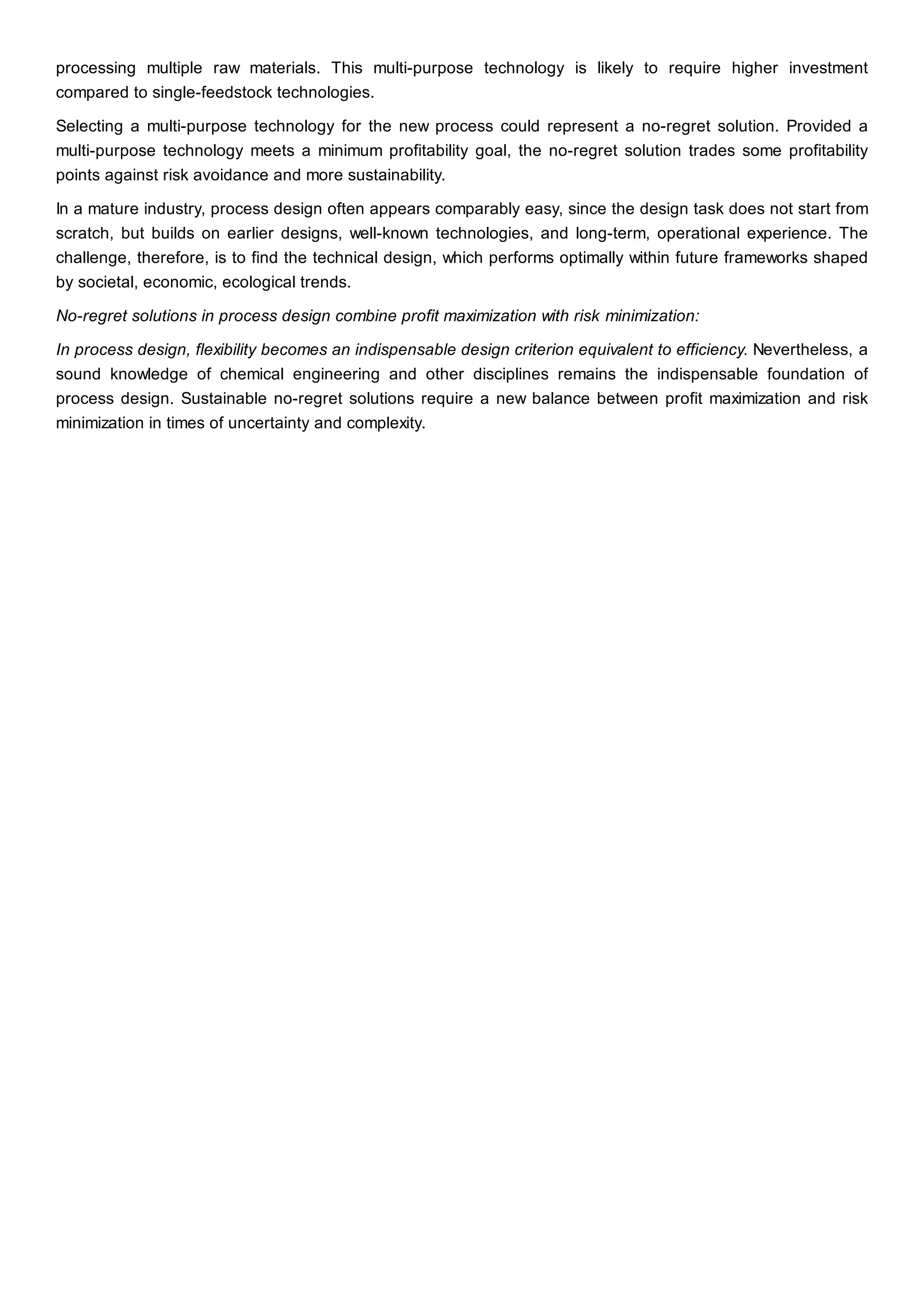 processing multiple raw materials. This multi-purpose technology is likely to require higher investment
compared to single-feedstock technologies.
Selecting a multi-purpose technology for the new process could represent a no-regret solution. Provided a
multi-purpose technology meets a minimum profitability goal, the no-regret solution trades some profitability
points against risk avoidance and more sustainability.
In a mature industry, process design often appears comparably easy, since the design task does not start from
scratch, but builds on earlier designs, well-known technologies, and long-term, operational experience. The
challenge, therefore, is to find the technical design, which performs optimally within future frameworks shaped
by societal, economic, ecological trends.
No-regret solutions in process design combine profit maximization with risk minimization:
In process design, flexibility becomes an indispensable design criterion equivalent to efficiency. Nevertheless, a
sound knowledge of chemical engineering and other disciplines remains the indispensable foundation of
process design. Sustainable no-regret solutions require a new balance between profit maximization and risk
minimization in times of uncertainty and complexity.
 