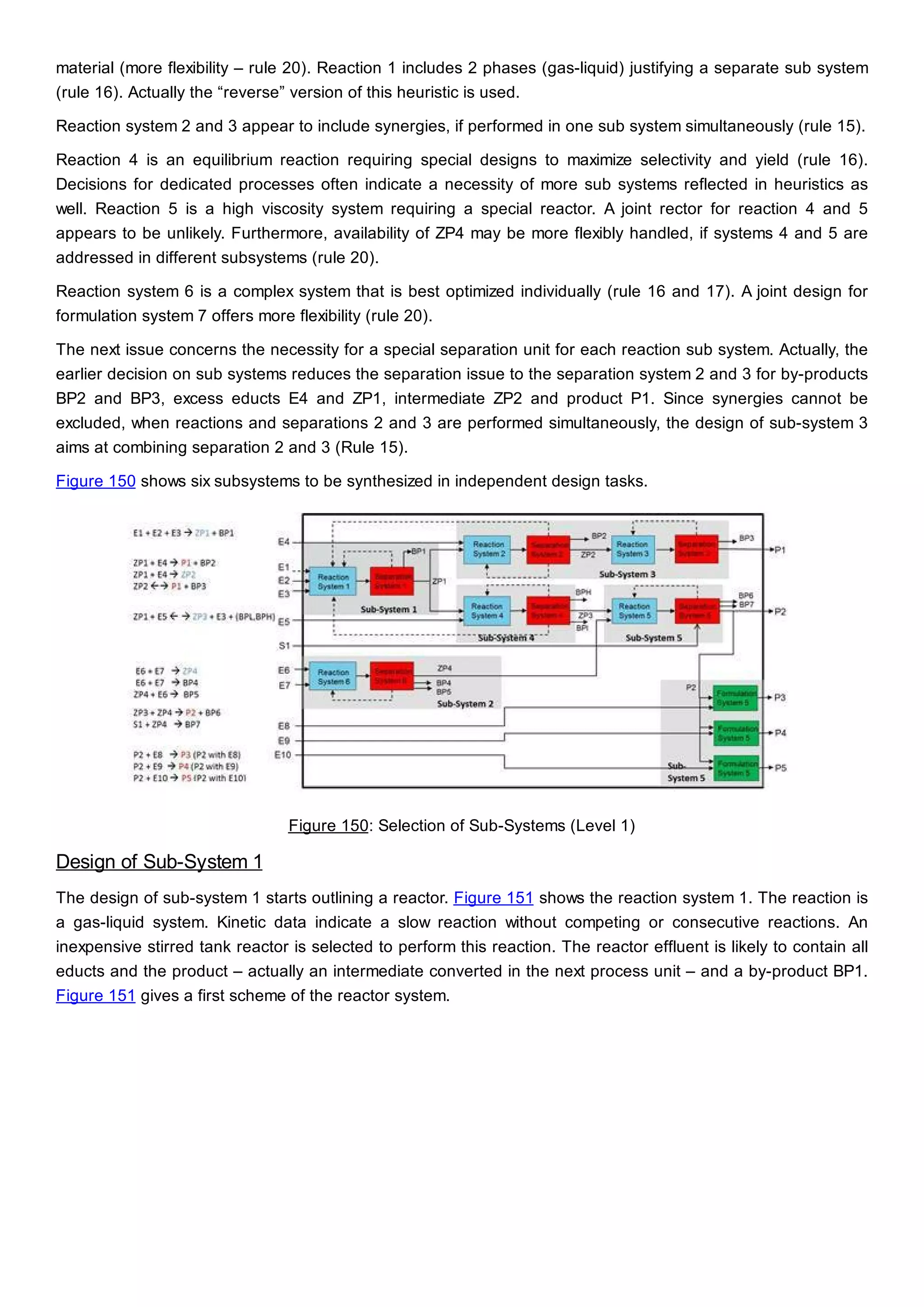 material (more flexibility – rule 20). Reaction 1 includes 2 phases (gas-liquid) justifying a separate sub system
(rule 16). Actually the “reverse” version of this heuristic is used.
Reaction system 2 and 3 appear to include synergies, if performed in one sub system simultaneously (rule 15).
Reaction 4 is an equilibrium reaction requiring special designs to maximize selectivity and yield (rule 16).
Decisions for dedicated processes often indicate a necessity of more sub systems reflected in heuristics as
well. Reaction 5 is a high viscosity system requiring a special reactor. A joint rector for reaction 4 and 5
appears to be unlikely. Furthermore, availability of ZP4 may be more flexibly handled, if systems 4 and 5 are
addressed in different subsystems (rule 20).
Reaction system 6 is a complex system that is best optimized individually (rule 16 and 17). A joint design for
formulation system 7 offers more flexibility (rule 20).
The next issue concerns the necessity for a special separation unit for each reaction sub system. Actually, the
earlier decision on sub systems reduces the separation issue to the separation system 2 and 3 for by-products
BP2 and BP3, excess educts E4 and ZP1, intermediate ZP2 and product P1. Since synergies cannot be
excluded, when reactions and separations 2 and 3 are performed simultaneously, the design of sub-system 3
aims at combining separation 2 and 3 (Rule 15).
Figure 150 shows six subsystems to be synthesized in independent design tasks.
Figure 150: Selection of Sub-Systems (Level 1)
Design of Sub-System 1
The design of sub-system 1 starts outlining a reactor. Figure 151 shows the reaction system 1. The reaction is
a gas-liquid system. Kinetic data indicate a slow reaction without competing or consecutive reactions. An
inexpensive stirred tank reactor is selected to perform this reaction. The reactor effluent is likely to contain all
educts and the product – actually an intermediate converted in the next process unit – and a by-product BP1.
Figure 151 gives a first scheme of the reactor system.
 