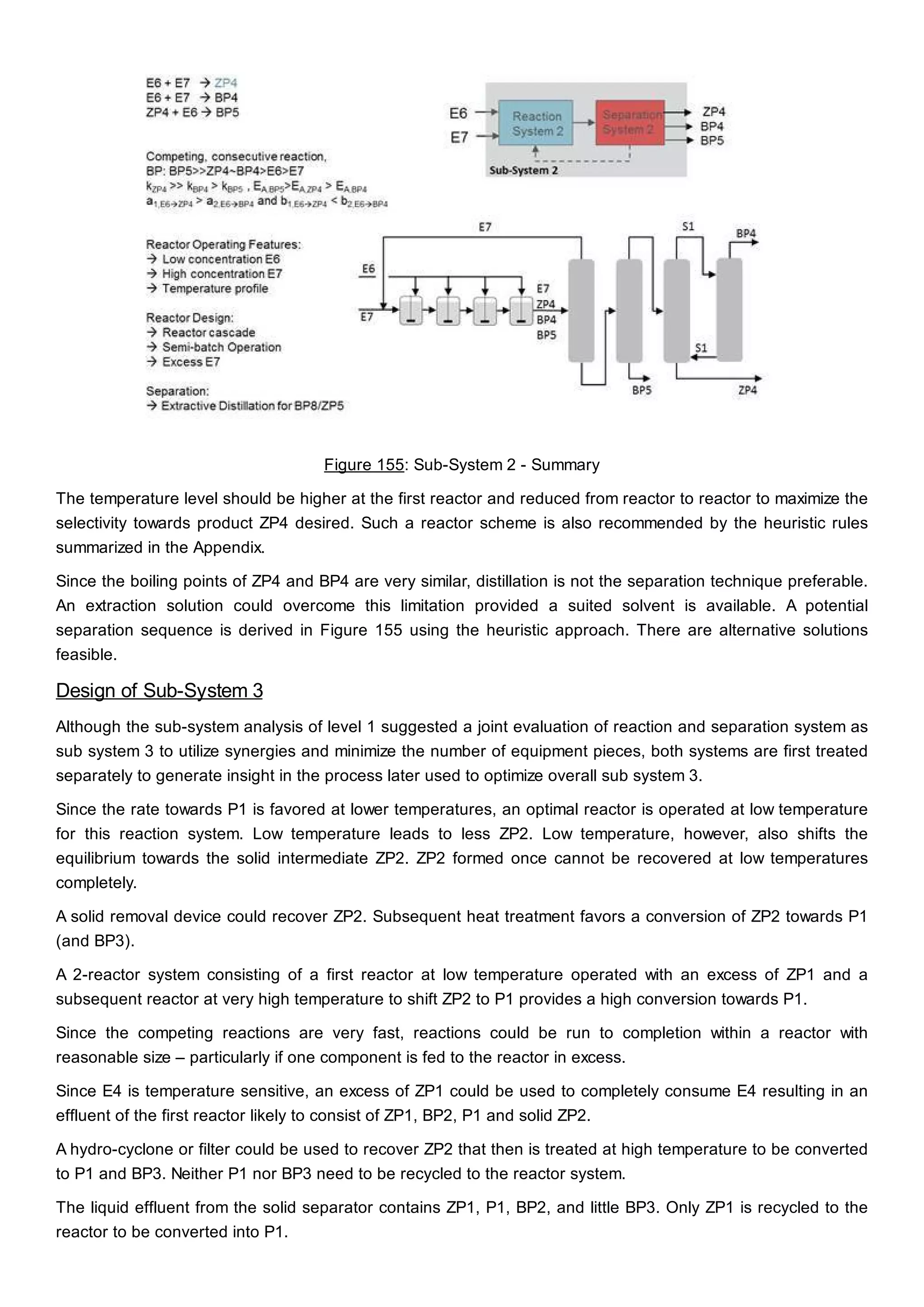Figure 155: Sub-System 2 - Summary
The temperature level should be higher at the first reactor and reduced from reactor to reactor to maximize the
selectivity towards product ZP4 desired. Such a reactor scheme is also recommended by the heuristic rules
summarized in the Appendix.
Since the boiling points of ZP4 and BP4 are very similar, distillation is not the separation technique preferable.
An extraction solution could overcome this limitation provided a suited solvent is available. A potential
separation sequence is derived in Figure 155 using the heuristic approach. There are alternative solutions
feasible.
Design of Sub-System 3
Although the sub-system analysis of level 1 suggested a joint evaluation of reaction and separation system as
sub system 3 to utilize synergies and minimize the number of equipment pieces, both systems are first treated
separately to generate insight in the process later used to optimize overall sub system 3.
Since the rate towards P1 is favored at lower temperatures, an optimal reactor is operated at low temperature
for this reaction system. Low temperature leads to less ZP2. Low temperature, however, also shifts the
equilibrium towards the solid intermediate ZP2. ZP2 formed once cannot be recovered at low temperatures
completely.
A solid removal device could recover ZP2. Subsequent heat treatment favors a conversion of ZP2 towards P1
(and BP3).
A 2-reactor system consisting of a first reactor at low temperature operated with an excess of ZP1 and a
subsequent reactor at very high temperature to shift ZP2 to P1 provides a high conversion towards P1.
Since the competing reactions are very fast, reactions could be run to completion within a reactor with
reasonable size – particularly if one component is fed to the reactor in excess.
Since E4 is temperature sensitive, an excess of ZP1 could be used to completely consume E4 resulting in an
effluent of the first reactor likely to consist of ZP1, BP2, P1 and solid ZP2.
A hydro-cyclone or filter could be used to recover ZP2 that then is treated at high temperature to be converted
to P1 and BP3. Neither P1 nor BP3 need to be recycled to the reactor system.
The liquid effluent from the solid separator contains ZP1, P1, BP2, and little BP3. Only ZP1 is recycled to the
reactor to be converted into P1.
 