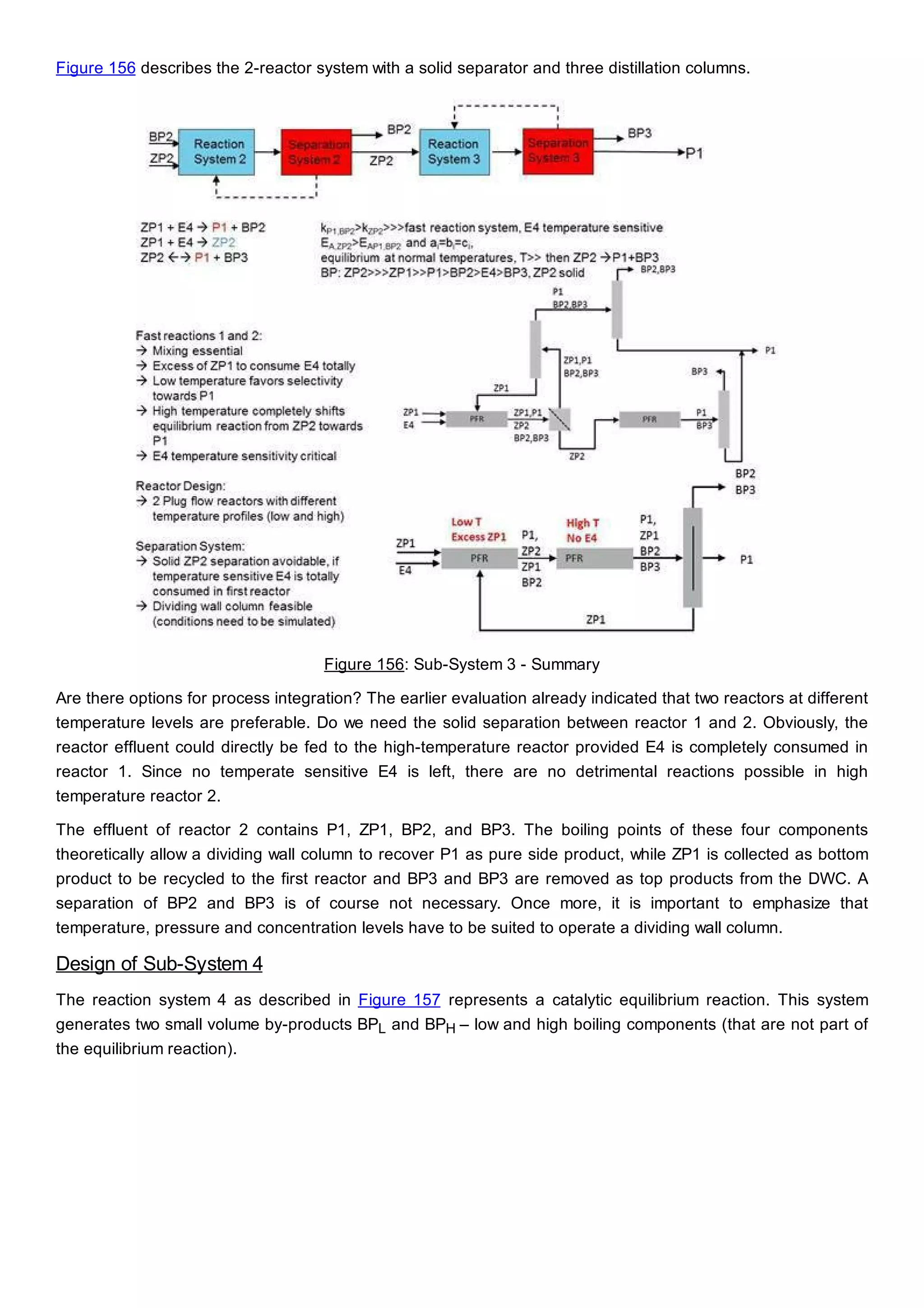 Figure 156 describes the 2-reactor system with a solid separator and three distillation columns.
Figure 156: Sub-System 3 - Summary
Are there options for process integration? The earlier evaluation already indicated that two reactors at different
temperature levels are preferable. Do we need the solid separation between reactor 1 and 2. Obviously, the
reactor effluent could directly be fed to the high-temperature reactor provided E4 is completely consumed in
reactor 1. Since no temperate sensitive E4 is left, there are no detrimental reactions possible in high
temperature reactor 2.
The effluent of reactor 2 contains P1, ZP1, BP2, and BP3. The boiling points of these four components
theoretically allow a dividing wall column to recover P1 as pure side product, while ZP1 is collected as bottom
product to be recycled to the first reactor and BP3 and BP3 are removed as top products from the DWC. A
separation of BP2 and BP3 is of course not necessary. Once more, it is important to emphasize that
temperature, pressure and concentration levels have to be suited to operate a dividing wall column.
Design of Sub-System 4
The reaction system 4 as described in Figure 157 represents a catalytic equilibrium reaction. This system
generates two small volume by-products BPL and BPH – low and high boiling components (that are not part of
the equilibrium reaction).
 